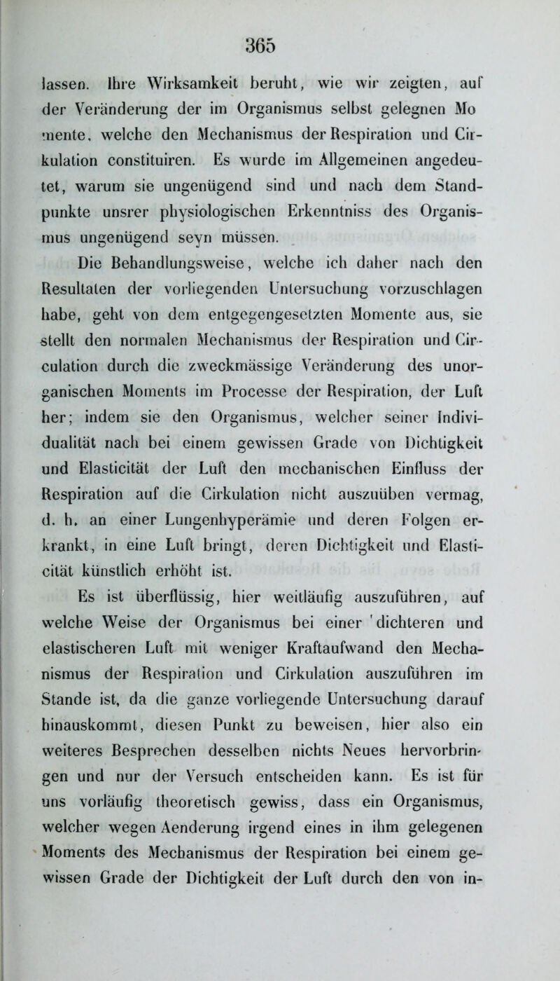 lassen. Ihre Wirksamkeit beruht, wie wir zeigten, auf der Veränderung der im Organismus selbst gelegnen Mo mente, welche den Mechanismus der Respiration und Cii- kulation constituiren. Es wurde im Allgemeinen angedeu- tet, warum sie ungenügend sind und nach dem Stand- punkte unsrer physiologischen Erkenntniss des Organis- mus ungenügend seyn müssen. Die Behandlungsweise, welche ich daher nach den Resultaten der vorliegenden Untersuchung vorzuschlagen habe, geht von dem entgegengesetzten Momente aus, sie stellt den normalen Mechanismus der Respiration und Cir- culation durch die zweckmässige Veränderung des unor- ganischen Moments im Processe der Respiration, der Luft her; indem sie den Organismus, welcher seiner Indivi- dualität nach bei einem gewissen Grade von Dichtigkeit und Elasticität der Luft den mechanischen Einfluss der Respiration auf die Cirkulation nicht auszuüben vermag, d, h. an einer Lungenhyperämie und deren Folgen er- krankt, in eine Luft bringt, deren Dichtigkeit und Elasti- cität künstlich erhöht ist. Es ist überflüssig, hier weitläufig auszuführen, auf welche Weise der Organismus bei einer ' dichteren und elastischeren Luft mit weniger Kraftaufwand den Mecha- nismus der Respiration und Cirkulation auszuführen im Stande ist, da die ganze vorliegende Untersuchung darauf hinauskommt, diesen Punkt zu beweisen, hier also ein weiteres Besprechen desselben nichts Neues hervorbrim gen und nur der Versuch entscheiden kann. Es ist für uns vorläufig theoretisch gewiss, dass ein Organismus, welcher wegen Aenderung irgend eines in ihm gelegenen Moments des Mechanismus der Respiration bei einem ge- wissen Grade der Dichtigkeit der Luft durch den von in-