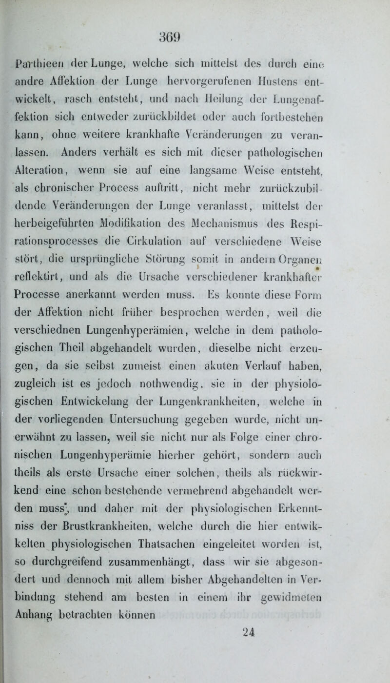 Pavthieen der Lunge, welche sich mittelst des durch eine andre Affektion der Lunge hervorgerufenen Hustens ent- wickelt, rasch entsteht, und nach Heilung der Lungenaf- fektion sich entweder zurückbildet oder auch fortbestehen kann, ohne weitere krankhafte Veränderungen zu veran- lassen. Anders verhält es sich mit dieser pathologischen Alteration, wenn sie auf eine langsame Weise entsteht, als chronischer Process auftritt, nicht mehr zurückzubil- dende Veränderungen der Lunge veranlasst, mittelst der herbeigeführten Modifikation des Mechanismus des Respi- rationsprocesses die Cirkulation auf verschiedene Weise stört, die ursprüngliche Störung somit in andern Organen reflektirt, und als die Ursache verschiedener krankhafter Processe anerkannt werden muss. Es konnte diese Form der Affektion nicht früher besprochen werden, weil die verschiednen Lungenhyperämien, welche in dem patholo- gischen Theil abgehandelt wurden, dieselbe nicht erzeu- gen, da sie selbst zumeist einen akuten Verlauf haben, | zugleich ist es jedoch nothwendig, sie in der physiolo- gischen Entwickelung der Lungenkrankheiten, welche in der vorliegenden Untersuchung gegeben wurde, nicht un- erwähnt zu lassen, weil sie nicht nur als Folge einer chro- nischen Lungenhyperämie hierher gehört, sondern auch theils als erste Ursache einer solchen, theils als rückwir- kend eine schon bestehende vermehrend abgehandelt wer- den muss, und daher mit der physiologischen Erkennt- nis der Brustkrankheiten, welche durch die hier entwik- kelten physiologischen Thatsac-hen eingeleitet worden ist, so durchgreifend zusammenhängt, dass wir sie abgeson- dert und dennoch mit allem bisher Abgehandelten in Ver- bindung stehend am besten in einem ihr gewidmeten Anhang betrachten können 24