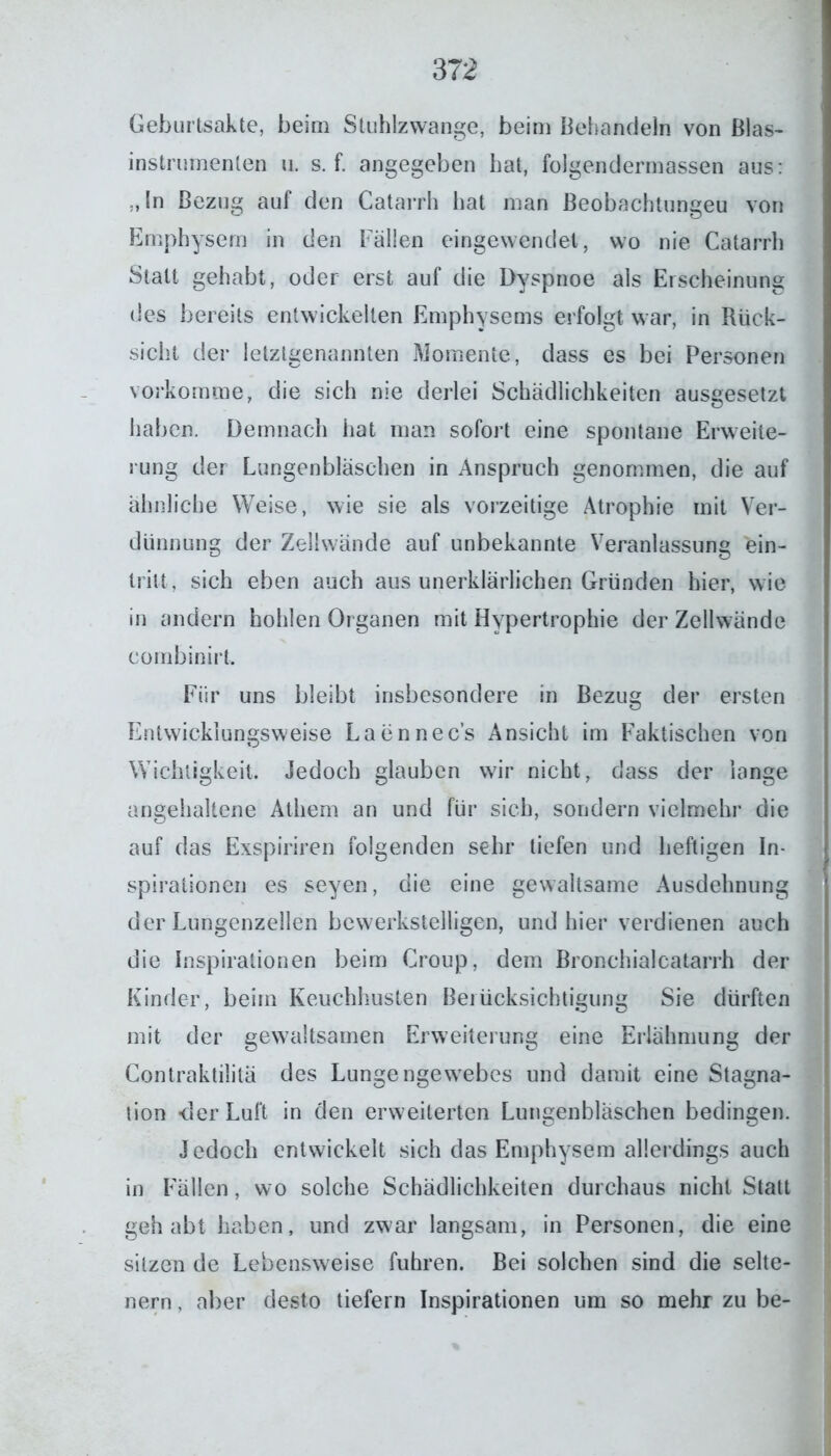 Geburtsakte, beim Stuhlzwange, beim Behandeln von Blas- instrumenten u. s. f. angegeben hat, folgendermassen aus: „In Bezug auf den Catarrh hat man Beobachtungen von Emphysem in den Fällen eingewendet, wo nie Catarrh Statt gehabt, oder erst auf die Dyspnoe als Erscheinung des bereits entwickelten Emphysems erfolgt war, in Rück- sicht der letztgenannten Momente, dass es bei Personen vorkomme, die sich nie derlei Schädlichkeiten ausgesetzt haben. Demnach hat man sofort eine spontane Erweite- rung der Lungenbläschen in Anspruch genommen, die auf ähnliche Weise, wie sie als vorzeitige Atrophie mit Ver- dünnung der Zellwände auf unbekannte Veranlassung ein- trilt , sich eben auch aus unerklärlichen Gründen hier, wie in andern hohlen Organen mit Hypertrophie der Zellwände eombinirt. Für uns bleibt insbesondere in Bezug der ersten Entwicklungsweise Laennec’s Ansicht im Faktischen von Wichtigkeit. Jedoch glauben wir nicht, dass der lange angehaltene Athern an und für sich, sondern vielmehr die auf das Exspiriren folgenden sehr tiefen und heftigen In- spirationen es seyen, die eine gewaltsame Ausdehnung der Lungenzellen bewerkstelligen, und hier verdienen auch die Inspirationen beim Croup, dem Bronchialcatarrh der Kinder, beim Keuchhusten Berücksichtigung Sie dürften mit der gewaltsamen Erweiterung eine Erlähmung der Contraktililä des Lungengewebes und damit eine Stagna- tion -der Luft in den erweiterten Lungenbläschen bedingen. Jedoch entwickelt sich das Emphysem allerdings auch in Fällen, wo solche Schädlichkeiten durchaus nicht Statt gehabt haben, und zwar langsam, in Personen, die eine sitzen de Lebensweise fuhren. Bei solchen sind die selte- nem , aber desto tiefem Inspirationen um so mehr zu be-