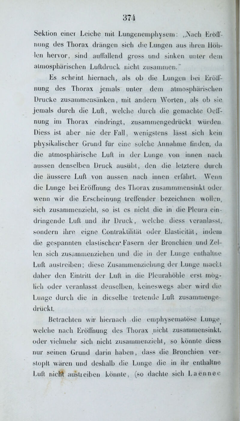 Sektion einer Leiche mit Lungenemphysem: „Nach Eröff- nung des Thorax drängen sich die Lungen aus ihren Höh- len hervor, sind auffallend gross und sinken unter dem atmosphärischen Luftdruck nicht zusammen.” Es scheint hiernach, als ob die Lungen bei Eröff- nung des Thorax jemals unter dem atmosphärischen Drucke zusammensänken, mit andern Worten, als ob sie jemals durch die Luft, welche durch die gemachte Oeff- nung im Thorax eindringt, zusammengedrückt würden Diess ist aber nie der Fall, wenigstens lässt sich kein physikalischer Grund für eine solche Annahme finden, da die atmosphärische Luft in der Lunge von innen nach aussen denselben Druck ausübt, den die letztere durch die äussere Luft von aussen nach innen erfährt. Wenn die Lunge bei Eröffnung des Thorax zusammmensinkl oder wenn wir die Erscheinung treffender bezeichnen wollen, sich zusammenzieht, so ist es nicht die in die Pleura ein- dringende Luft und ihr Druck, welche diess veranlasst, sondern ihre eigne Gontraktilität oder Elasticität, indem die gespannten elastischen* Fasern der Bronchien und Zel- len sich zusammenziehen und die in der Lunge enthaltne Luft austreiben; diese Zusammenziehung der Lunge macht daher den Eintritt der Luft in die Pleurahöhle erst mög- lich oder veranlasst denselben, keineswegs aber wird die Lunge durch die in dieselbe tretende Luft zusammenge- drückt. Betrachten wir hiernach die emphysematose Lunge welche nach Eröffnung des Thorax nicht zusammensinkt, oder vielmehr sich nicht zusammenzieht, so könnte diess nur seinen Grund darin haben, dass die Bronchien ver- stoplt wären und deshalb die Lunge die in ihr enthaltne Luft nicht austieiben könnte, (so dachte sich Laennec
