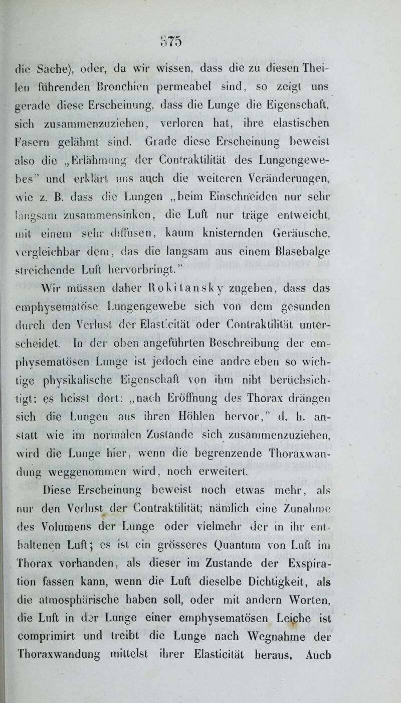 die Sache), oder, da wir wissen, dass die zu diesen Thei- len führenden Bronchien permeabel sind, so zeigt uns gerade diese Erscheinung, dass die Lunge die Eigenschaft, sich zusammenzuziehen, verloren hat, ihre elastischen Fasern gelähmt sind. Grade diese Erscheinung beweist also die „Erlahmung der Contraktilität des Lungengewe- bes” und erklärt uns auch die weiteren Veränderungen, wie z. B. dass die Lungen „beim Einschneiden nur sehr langsam zusammensinken, die Luft nur träge entweicht, mit einem sehr diffusen, kaum knisternden Geräusche, vergleichbar dem, das die langsam ans einem Blasebalge streichende Luft hervorbringt.” Wir müssen daher Rokitansky zugeben, dass das emphysematose Lungengewebe sich von dem gesunden durch den Verlust der Elasticität oder Contraktilität unter- scheidet. In der oben angeführten Beschreibung der em- physematosen Lunge ist jedoch eine andre eben so wich- tige physikalische Eigenschaft von ihm niht berüchsich- tigt: es heisst dort: „nach Eröffnung des Thorax drängen sich die Lungen aus ihren Höhlen hervor,” d. h. an- statt wie im normalen Zustande sich zusammenzuziehen, wird die Lunge hier, wenn die begrenzende Thoraxwan- dung weggenommen wird. noch erweitert. Diese Erscheinung beweist noch etwas mehr, als nur den Verlust der Contraktilität; nämlich eine Zunahme des Volumens der Lunge oder vielmehr der in ihr ent- haltenen Luft; es ist ein grösseres Quantum von Luft im Thorax vorhanden, als dieser im Zustande der Exspira- tion fassen kann, wenn die Luft dieselbe Dichtigkeit, als die atmosphärische haben soll, oder mit andern Worten, die Luft in der Lunge einer emphysematosen Lefphe ist comprimirt und treibt die Lunge nach Wegnahme der Thoraxwandung mittelst ihrer Elasticität heraus» Auch