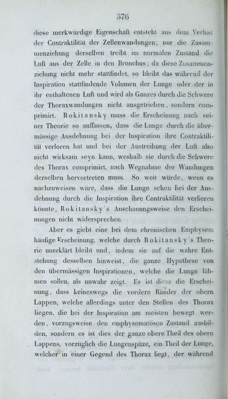 diese merkwürdige Eigenschaft entsteht aus dern Verlust der Contraktilitat der Zellenwandungen; nur die Zusam* rnenziehung derselben treibt im normalen Zustand die Luft aus der Zelle in den Bronchus; da diese Zusammen- ziehung nicht mehr stattfindet, so bleibt das während der Inspiration stattfindende Volumen der Lunge oder der in ihr enthaltenen Luft und wird als Ganzes durch die Schwere der Thoraxwandungen nicht ausgetrieben, sondern com- primirt. Rokitansky muss die Erscheinung nach sei- ner Theorie so auffassen, dass die Lunge durch die über- mässige Ausdehnung bei der Inspiration ihre Contraktili- tät verloren hat und bei der Austreibung der Luft also nicht wirksam seyn kann, weshalb sie durch die Schwere des Thorax comprimirt, nach Wegnahme der Wandungen derselben hervortreten muss. So weit würde, wenn es nachzuweisen wäre, dass die Lunge schon bei der Aus- dehnung durch die Inspiration ihre Contraktilität verlieren konnte, Rokitansky’s Anschauungsweise den Erschei- nungen nicht widersprechen. Aber es giebt eine bei dem chronischen Emphysem häufige Erscheinung, welche durch Rokitansky’s Theo- rie unerklärt bleibt und, indem sie auf die wahre Ent- stehung desselben hinweist, die ganze Hypothese von den übermässigen Inspirationen, welche die Lunge läh- men sollen, als unwahr zeigt. Es ist diess die Erschei- nung, dass keineswegs die vordem Ränder der obern Lappen, welche allerdings unter den Stellen des Thorax liegen, die bei der Inspiration am meisten bewegt wer- den , vorzugsweise den emphysematosen Zustand ansbil- den, sondern es ist dies der ganze obere Theil des obern Lappens, vorzüglich die Lungenspitze, ein Theil der Lunge, welcher in einer Gegend des Thorax liegt, der während