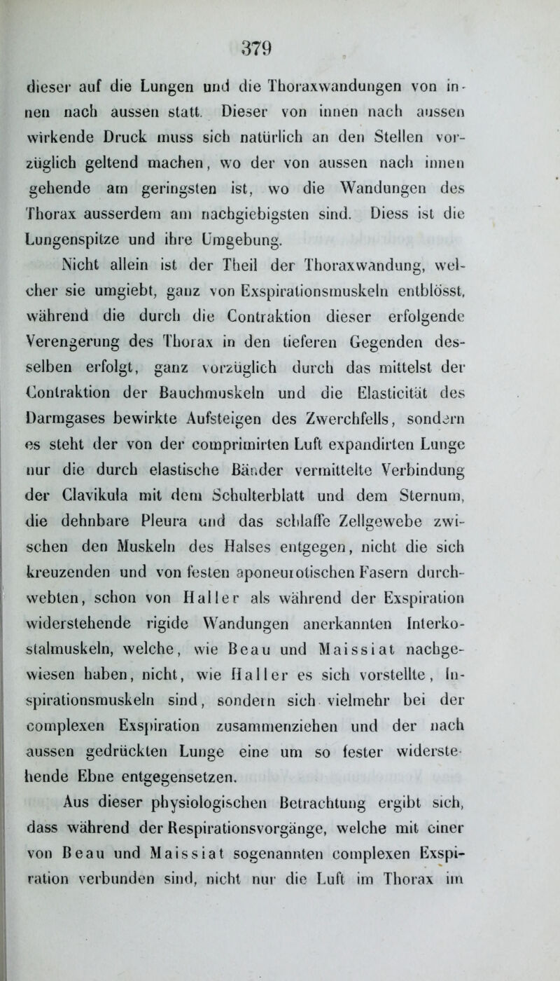 dieser auf die Lungen und die Thoraxvvandungen von in^ neu nach aussen statt. Dieser von innen nach aussen wirkende Druck muss sich natürlich an den Stellen vor- züglich geltend machen, wo der von aussen nach innen gehende am geringsten ist, wo die Wandungen des Thorax ausserdem am nachgiebigsten sind. Diess ist die Lungenspitze und ihre Umgebung. Nicht allein ist der Theil der Thoraxwandung, wel- cher sie umgiebt, ganz von Exspirationsmuskelu entblosst, während die durch die Contraktion dieser erfolgende Verengerung des Thorax in den tieferen Gegenden des- selben erfolgt, ganz vorzüglich durch das mittelst der Gonlraktion der Bauchmuskeln und die Elasticität des Darmgases bewirkte Aufsteigen des Zwerchfells, sondern es steht der von der comprimirten Luft expandirten Lunge nur die durch elastische Bänder vermittelte Verbindung der Glavikula mit dem Schulterblatt und dem Sternum, die dehnbare Pleura und das schlaffe Zellgewebe zwi- schen den Muskeln des Halses entgegen, nicht die sich kreuzenden und von festen aponeurotischen Fasern durch- webten, schon von Haller als während der Exspiration widerstehende rigide Wandungen anerkannten Interko- stalmuskeln, welche, wie Beau und Maissiat nachge- wiesen haben, nicht, wie Haller es sich vorstellte, In- spirationsmuskeln sind, sondern sich vielmehr bei der complexen Exspiration zusammenziehen und der nach aussen gedrückten Lunge eine um so fester widerste hende Ebne entgegensetzen. Aus dieser physiologischen Betrachtung ergibt sich, dass während der Respirationsvorgänge, welche mit einer von Beau und Maissiat sogenannten complexen Exspi- ration verbunden sind, nicht nur die Luft im Thorax im