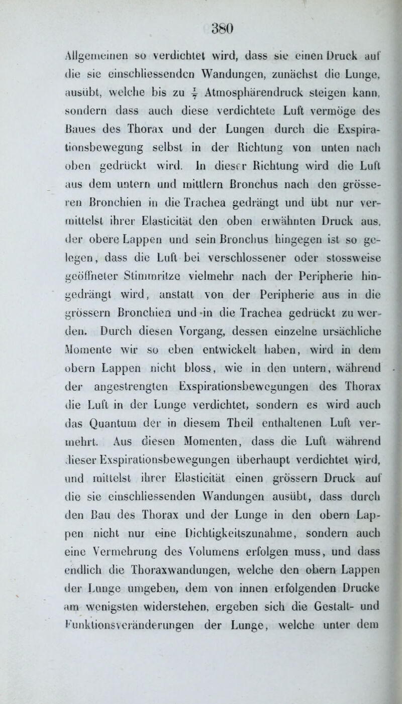 Allgemeinen so verdichtet wird, dass sie einen Druck aut die sie einschliessendcn Wandungen, zunächst die Lunge, ausübt, welche bis zu \ Atmosphärendruck steigen kann, sondern dass auch diese verdichtete Luft vermöge des Baues des Thorax und der Lungen durch die Exspira- tionsbewegung selbst in der Richtung von unten nach oben gedrückt wird, ln dieser Richtung wird die Luft aus dem untern und mittlern Bronchus nach den grösse- ren Bronchien in die Trachea gedrängt und übt nur ver- mittelst ihrer Elasticität den oben erwähnten Druck aus, der obere Lappen und sein Bronchus hingegen ist so ge- legen, dass die Luft bei verschlossener oder stossweise geöffneter Stimmritze vielmehr nach der Peripherie hin- gedrängt wird, anstatt von der Peripherie aus in die grossem Bronchien und «in die Trachea gedrückt zu wer- den. Durch diesen Vorgang, dessen einzelne ursächliche Momente wir so eben entwickelt haben, wird in dem obern Lappen nicht bloss, wie in den untern, während der angestrengten Exspirationsbewegungen des Thorax die Luft in der Lunge verdichtet, sondern es wird auch das Quantum der in diesem Th eil enthaltenen Luft ver- mehrt. Aus diesen Momenten, dass die Luft während dieser Exspirationsbewegungen überhaupt verdichtet wird, und mittelst ihrer Elasticität einen grossem Druck auf die sie einschliessenden Wandungen ausübt, dass durch den Bau des Thorax und der Lunge in den obern Lap- pen nicht nur eine Dichtigkeitszunahme, sondern auch eine Vermehrung des Volumens erfolgen muss, und dass endlich die Thoraxwandungen, welche den obern Lappen der Lunge umgeben, dem von innen erfolgenden Drucke am wenigsten widerstehen, ergeben sich die Gestalt- und Kunktionsveränderungen der Lunge, welche unter dem