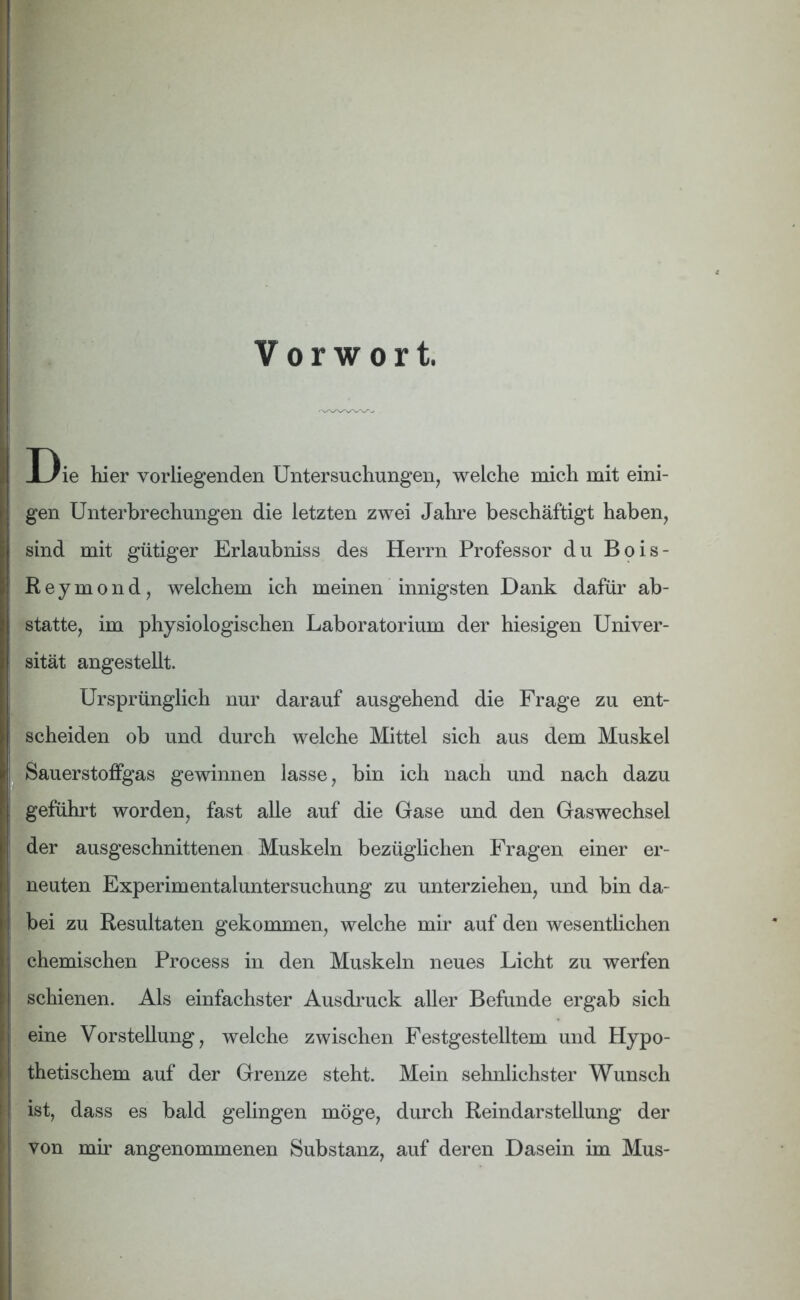 Vorwort. Die hier vorliegenden Untersuchungen, welche mich mit eini- gen Unterbrechungen die letzten zwei Jahre beschäftigt haben, sind mit gütiger Erlaubniss des Herrn Professor du Bois- Reymond, welchem ich meinen innigsten Dank dafür ab- statte, im physiologischen Laboratorium der hiesigen Univer- sität angestellt. Ursprünglich nur darauf ausgehend die Frage zu ent- scheiden ob und durch welche Mittel sich aus dem Muskel Sauerstoffgas gewinnen lasse, bin ich nach und nach dazu geführt worden, fast alle auf die Gase und den Gaswechsel der ausgeschnittenen Muskeln bezüglichen Fragen einer er- neuten Experimentaluntersuchung zu unterziehen, und bin da- bei zu Resultaten gekommen, welche mir auf den wesentlichen chemischen Process in den Muskeln neues Licht zu werfen schienen. Als einfachster Ausdruck aller Befunde ergab sich eine Vorstellung, welche zwischen Festgestelltem und Hypo- thetischem auf der Grenze steht. Mein sehnlichster Wunsch ist, dass es bald gelingen möge, durch Reindarstellung der von mir angenommenen Substanz, auf deren Dasein im Mus-