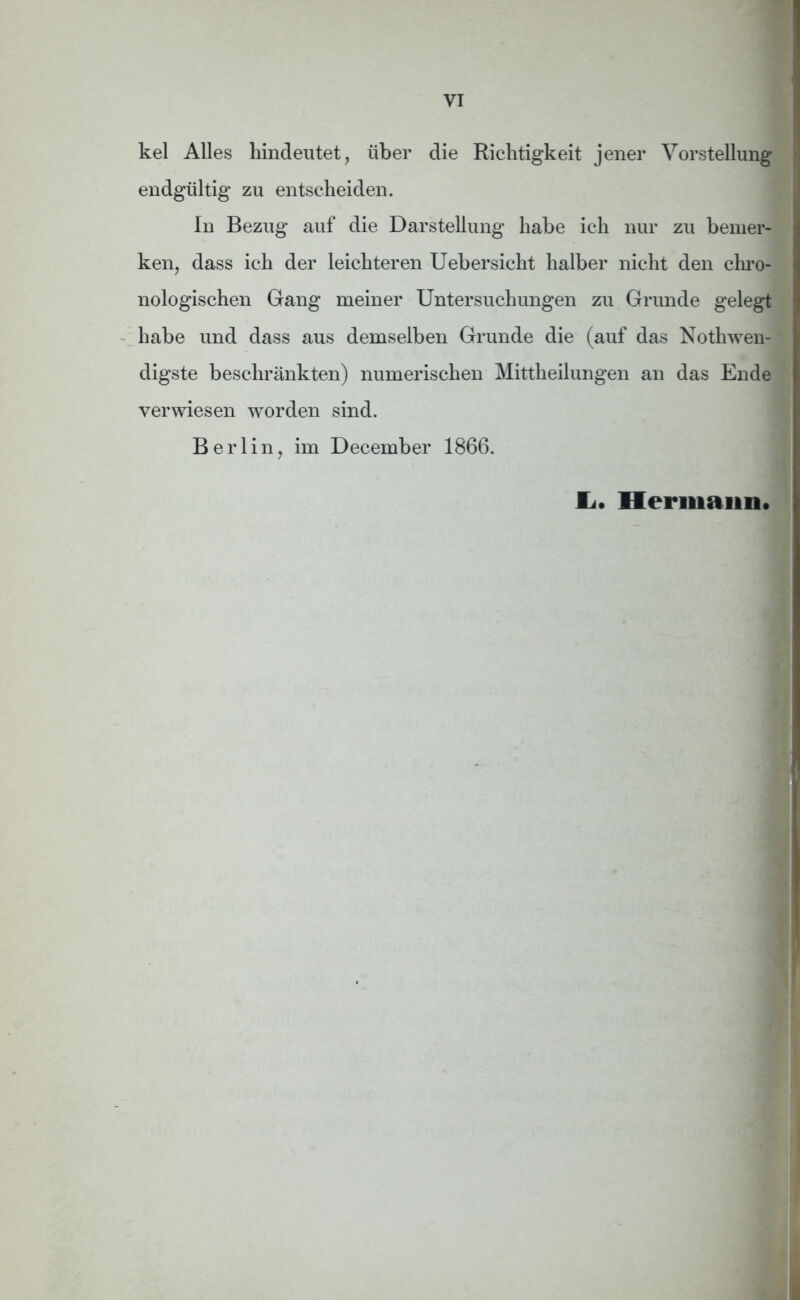 kel Alles hindeutet, über die Richtigkeit jener Vorstellung endgültig zu entscheiden. In Bezug auf die Darstellung habe ich nur zu bemer- ken, dass ich der leichteren Uebersicht halber nicht den chro- nologischen Gang meiner Untersuchungen zu Grunde gelegt habe und dass aus demselben Grunde die (auf das Nothwen- digste beschränkten) numerischen Mittheilungen an das Ende verwiesen worden sind. Berlin, im December 1866. JL« Hermann«