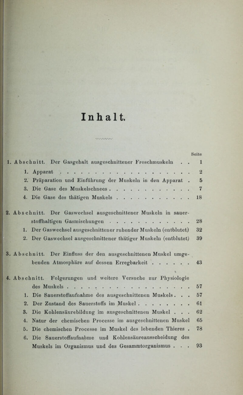 Inhalt. Seite 1. Abschnitt. Der Gasgehalt ausgeschnittener Froschmuskeln . . 1 1. Apparat 2 2. Präparation und Einführung der Muskeln in den Apparat . 5 3. Die Gase des Muskelschnees 7 4. Die Gase des thätigen Muskels 18 2. Abschnitt. Der Gaswechsel ausgeschnittener Muskeln in sauer- stoffhaltigen Gasmischungen 28 1. Der Gaswechsel ausgeschnittener ruhender Muskeln (entblutet) 32 2. Der Gaswechsel ausgeschnittener thätiger Muskeln (entblutet) 39 3. Abschnitt. Der Einfluss der den ausgeschnittenen Muskel umge- benden Atmosphäre auf dessen Erregbarkeit 43 4. Abschnitt. Folgerungen und weitere Versuche zur Physiologie des Muskels 57 1. Die Sauerstoffaufnahme des ausgeschnittenen Muskels ... 57 2. Der Zustand des Sauerstoffs im Muskel 61 3. Die Kohlensäurebildung im ausgeschnittenen Muskel ... 62 4. Natur der chemischen Processe im ausgeschnittenen Muskel 65 5. Die chemischen Processe im Muskel des lebenden Thieres . 78 6. Die Sauerstoffaufnahme und Kohlensäureausscheidung des Muskels im Organismus und des Gesammtorganismus ... 93