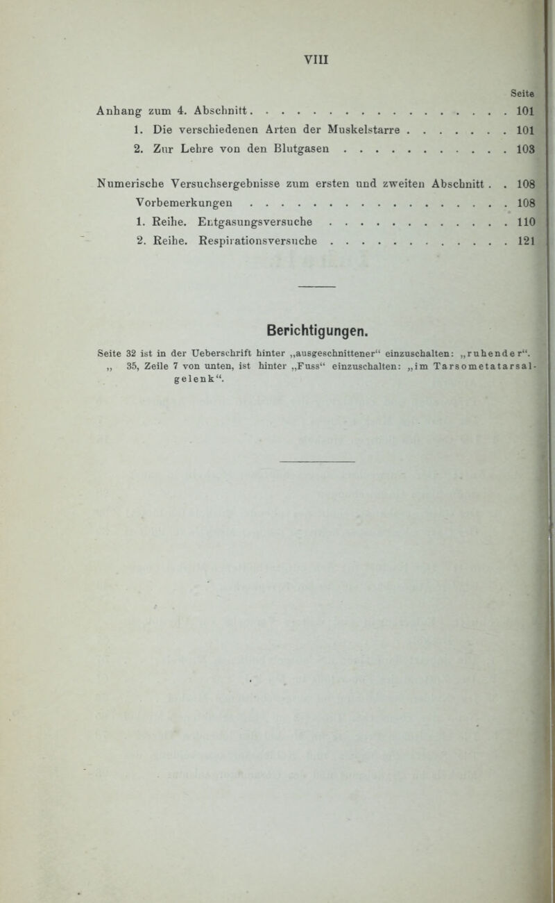 Seite Anhang zum 4. Abschnitt 101 1. Die verschiedenen Arten der Muskelstarre 101 2. Zur Lehre von den Blutgasen 103 Numerische Versuchsergebnisse zum ersten und zweiten Abschnitt . . 108 Vorbemerkungen 108 1. Reihe. Entgasungsversuche 110 2. Reihe. Respirationsversuche 121 Berichtigungen. Seite 32 ist in der Ueberschrift hinter „ausgeschnittener“ einzuschalten: „ruhender“. „ 35, Zeile 7 von unten, ist hinter „Fuss“ einzuschalten: „im Tarsometatarsal- gelenk“.
