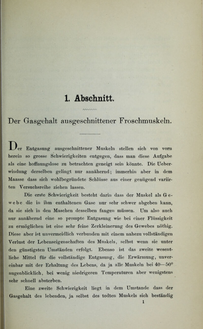 Der Gasgehalt ausgeschnittener Froschmuskeln. D er Entgasung ausgeschnittener Muskeln stellen sich von vorn herein so grosse Schwierigkeiten entgegen, dass man diese Aufgabe als eine hoffnungslose zu betrachten geneigt sein könnte. Die Ueber- windung derselben gelingt nur annähernd; immerhin aber in dem Maasse dass sich wohlbegründete Schlüsse aus einer genügend variir- ten Versuchsreihe ziehen lassen. Die erste Schwierigkeit besteht darin dass der Muskel als Ge- webe die in ihm enthaltenen Gase nur sehr schwer abgeben kann, da sie sich in den Maschen desselben fangen müssen. Um also auch nur annähernd eine so prompte Entgasung wie bei einer Flüssigkeit zu ermöglichen ist eine sehr feine Zerkleinerung des Gewebes nöthig. Diese aber ist unvermeidlich verbunden mit einem nahezu vollständigen Verlust der Lebenseigenschaften des Muskels, selbst wenn sie unter den günstigsten Umständen erfolgt. Ebenso ist das zweite wesent- liche Mittel für die vollständige Entgasung, die Erwärmung, unver- einbar mit der Erhaltung des Lebens, da ja alle Muskeln bei 40—50° augenblicklich, bei wenig niedrigeren Temperaturen aber wenigstens sehr schnell absterben. Eine zweite Schwierigkeit liegt in dem Umstande dass der Gasgehalt des lebenden, ja selbst des todten Muskels sich beständig 1