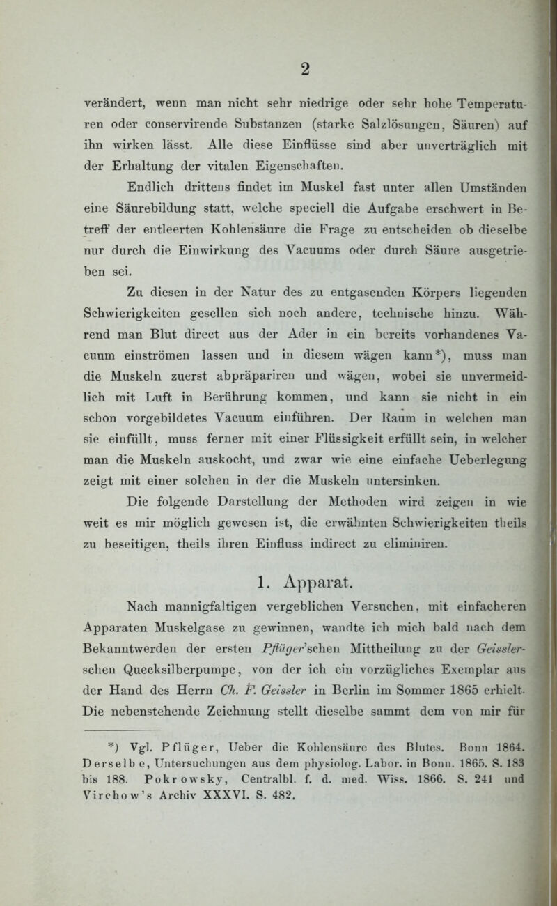 verändert, wenn man nicht sehr niedrige oder sehr hohe Temperatu- ren oder conservirende Substanzen (starke Salzlösungen, Säuren) auf ihn wirken lässt. Alle diese Einflüsse sind aber unverträglich mit der Erhaltung der vitalen Eigenschaften. Endlich drittens findet im Muskel fast unter allen Umständen eine Säurebildung statt, welche speciell die Aufgabe erschwert in Be- treff der entleerten Kohlensäure die Frage zu entscheiden ob dieselbe nur durch die Einwirkung des Vacuums oder durch Säure ausgetrie- ben sei. Zu diesen in der Natur des zu entgasenden Körpers liegenden Schwierigkeiten gesellen sich noch andere, technische hinzu. Wäh- rend man Blut direct aus der Ader in ein bereits vorhandenes Va- cuum einströmen lassen und in diesem wägen kann*), muss man die Muskeln zuerst abpräpariren und wägen, wobei sie unvermeid- lich mit Luft in Berührung kommen, und kann sie nicht in ein schon vorgebildetes Yacuum einführen. Der Raum in welchen man sie einfüllt, muss ferner mit einer Flüssigkeit erfüllt sein, in welcher man die Muskeln auskocht, und zwar wie eine einfache Ueberlegung zeigt mit einer solchen in der die Muskeln untersinken. Die folgende Darstellung der Methoden wird zeigen in wie weit es mir möglich gewesen ist, die erwähnten Schwierigkeiten theils zu beseitigen, theils ihren Einfluss indirect zu eliminiren. 1. Apparat. Nach mannigfaltigen vergeblichen Versuchen, mit einfacheren Apparaten Muskelgase zu gewinnen, wandte ich mich bald nach dem Bekanntwerden der ersten Pflüger sehen Mittheilung zu der Geissler- schen Quecksilberpumpe, von der ich ein vorzügliches Exemplar aus der Hand des Herrn Ch. P. Geissler in Berlin im Sommer 1865 erhielt- Die nebenstehende Zeichnung stellt dieselbe sammt dem von mir für *) Vgl. Pfliiger, Ueber die Kohlensäure des Blutes. Bonn 1864. Derselb e, Untersuchungen aus dem physiolog. Labor, in Bonn. 1865. S. 183 bis 188. Pokrowsky, Centralbl. f. d. med. Wiss. 1866. S. 241 und Virchow’s Archiv XXXVI. S. 482.