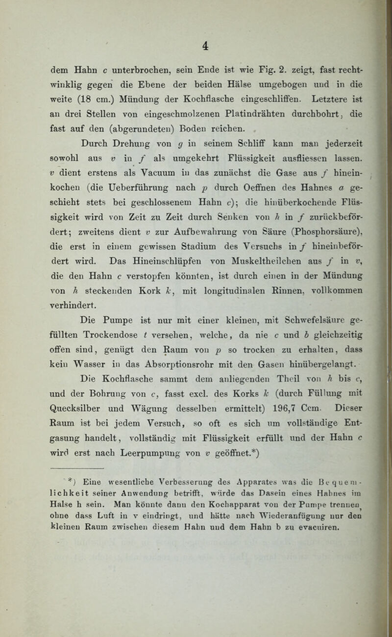 dem Hahn c unterbrochen, sein Ende ist wie Fig. 2. zeigt, fast recht- winklig gegen die Ebene der beiden Hälse umgebogen und in die weite (18 cm.) Mündung der Kochflasche eingeschliffen. Letztere ist an drei Stellen von eingeschmolzenen Platindrähten durchbohrt, die fast auf den (abgerundeten) Boden reichen. Durch Drehung von g in seinem Schliff kann man jederzeit sowohl aus v in f als umgekehrt Flüssigkeit ausfliessen lassen. v dient erstens als Yacuum in das zunächst die Gase aus / hinein- kochen (die Ueberführung nach p durch Oeffnen des Hahnes a ge- schieht stets bei geschlossenem Hahn c); die hinüberkochende Flüs- sigkeit wird von Zeit zu Zeit durch Senken von h in f zurückbeför- dert; zweitens dient v zur Aufbewahrung von Säure (Phosphorsäure), die erst in einem gewissen Stadium des Versuchs in f hineinbeför- dert wird. Das Hineinschlüpfen von Muskeltheilchen aus / in v, die den Hahn c verstopfen könnten, ist durch einen in der Mündung von h steckenden Kork Je, mit longitudinalen Binnen, vollkommen verhindert. Die Pumpe ist nur mit einer kleinen, mit Schwefelsäure ge- füllten Trockendose t versehen, welche, da nie c und b gleichzeitig offen sind, genügt den Raum von p so trocken zu erhalten, dass kein Wasser in das Absorptionsrohr mit den Gasen hinübergelangt. Die Kochflasche sammt dem anliegenden Theil von h bis c, und der Bohrung von c, fasst excl. des Korks Je (durch Füllung mit Quecksilber und Wägung desselben ermittelt) 196,7 Ccm. Dieser Raum ist bei jedem Versuch, so oft es sich um vollständige Ent- gasung handelt, vollständig mit Flüssigkeit erfüllt und der Hahn c wird erst nach Leerpumpung von v geöffnet.*) *) Eine wesentliche Verbesserung des Apparates was die Bequem- lichkeit seiner Anwendung betrifft, würde das Dasein eines Hahnes ira Halse h sein. Man könnte dann den Kochapparat von der Pumpe trenuen ohne dass Luft in v eindringt, und hätte nach Wiederanfügung nur den kleinen Raum zwischen diesem Hahn und dem Hahn b zu evaeuiren.