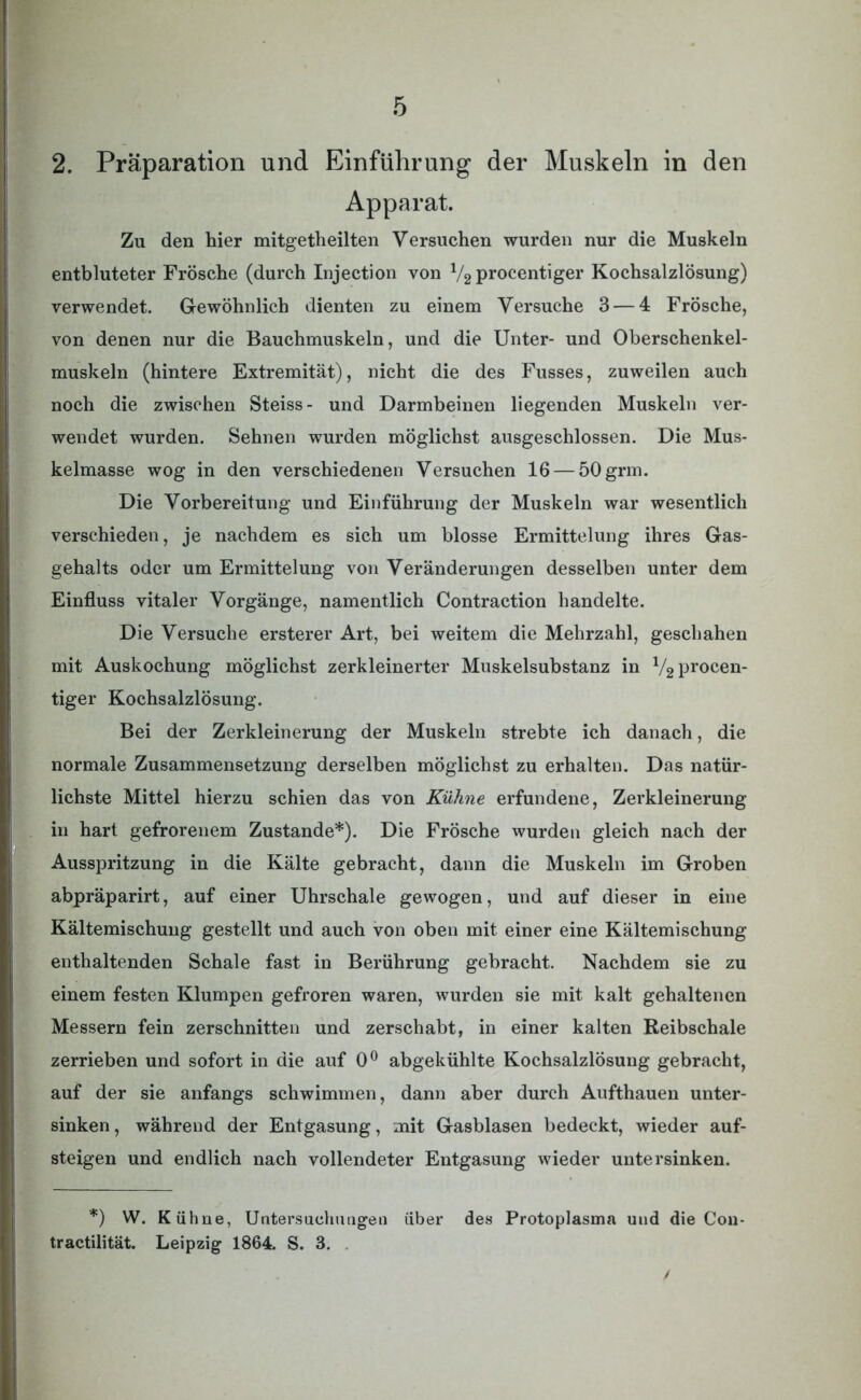 2. Präparation und Einführung der Muskeln in den Apparat. Zu den hier mitgetheilten Versuchen wurden nur die Muskeln entbluteter Frösche (durch Injection von V2 procentiger Kochsalzlösung) verwendet. Gewöhnlich dienten zu einem Versuche 3 — 4 Frösche, von denen nur die Bauchmuskeln, und die Unter- und Oberschenkel- muskeln (hintere Extremität), nicht die des Fusses, zuweilen auch noch die zwischen Steiss- und Darmbeinen liegenden Muskeln ver- wendet wurden. Sehnen wurden möglichst ausgeschlossen. Die Mus- kelmasse wog in den verschiedenen Versuchen 16 — 50grm. Die Vorbereitung und Einführung der Muskeln war wesentlich verschieden, je nachdem es sich um blosse Ermittelung ihres Gas- gehalts oder um Ermittelung von Veränderungen desselben unter dem Einfluss vitaler Vorgänge, namentlich Contraction handelte. Die Versuche ersterer Art, bei weitem die Mehrzahl, geschahen mit Auskochung möglichst zerkleinerter Muskelsubstanz in 1/2 procen- tiger Kochsalzlösung. Bei der Zerkleinerung der Muskeln strebte ich danach, die normale Zusammensetzung derselben möglichst zu erhalten. Das natür- lichste Mittel hierzu schien das von Kühne erfundene, Zerkleinerung in hart gefrorenem Zustande*). Die Frösche wurden gleich nach der Ausspritzung in die Kälte gebracht, dann die Muskeln im Groben abpräparirt, auf einer Uhrschale gewogen, und auf dieser in eine Kältemischung gestellt und auch von oben mit einer eine Kältemischung enthaltenden Schale fast in Berührung gebracht. Nachdem sie zu einem festen Klumpen gefroren waren, wurden sie mit kalt gehaltenen Messern fein zerschnitten und zerschäbt, in einer kalten Reibschale zerrieben und sofort in die auf 0° abgekühlte Kochsalzlösung gebracht, auf der sie anfangs schwimmen, dann aber durch Aufthauen unter- sinken , während der Entgasung, mit Gasblasen bedeckt, wieder auf- steigen und endlich nach vollendeter Entgasung wieder untersinken. *) W. Kühne, Untersuchungen über des Protoplasma und die Con- tractilität. Leipzig 1864. S. 3.