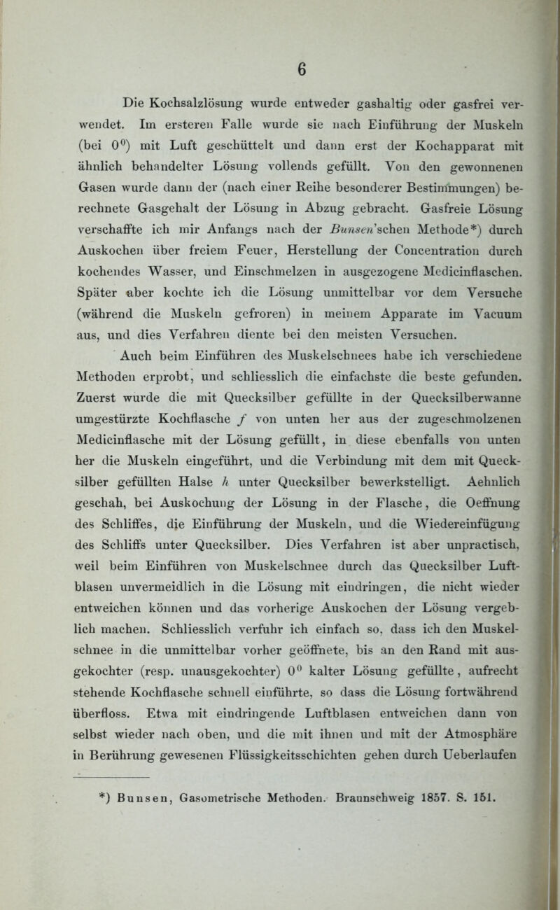Die Kochsalzlösung wurde entweder gashaltig oder gasfrei ver- wendet. Im ersteren Falle wurde sie nach Einführung der Muskeln (bei 0°) mit Luft geschüttelt und dann erst der Kochapparat mit ähnlich behandelter Lösung vollends gefüllt. Von den gewonnenen Gasen wurde dann der (nach einer Reihe besonderer Bestimmungen) be- rechnete Gasgehalt der Lösung in Abzug gebracht. Gasfreie Lösung verschaffte ich mir Anfangs nach der ifowserc’schen Methode*) durch Auskochen über freiem Feuer, Herstellung der Concentration durch kochendes Wasser, und Einschmelzen in ausgezogene Medicinflaschen. Später aber kochte ich die Lösung unmittelbar vor dem Versuche (während die Muskeln gefroren) in meinem Apparate im Vacuum aus, und dies Verfahren diente bei den meisten Versuchen. Auch beim Einführen des Muskelschuees habe ich verschiedene Methoden erprobt, und schliesslich die einfachste die beste gefunden. Zuerst wurde die mit Quecksilber gefüllte in der Quecksilberwanne umgestürzte Kochflasche / von unten her aus der zugeschmolzenen Medicinflasche mit der Lösung gefüllt, in diese ebenfalls von unten her die Muskeln eingeführt, und die Verbindung mit dem mit Queck- silber gefüllten Halse h unter Quecksilber bewerkstelligt. Aehnlich geschah, bei Auskochung der Lösung in der Flasche, die Oeffnung des Schliffes, die Einführung der Muskeln, und die Wiedereinfügung des Schliffs unter Quecksilber. Dies Verfahren ist aber unpractisch, weil beim Einführen von Muskelschnee durch das Quecksilber Luft- blasen unvermeidlich in die Lösung mit eindringen, die nicht wieder entweichen können und das vorherige Auskochen der Lösung vergeb- lich machen. Schliesslich verfuhr ich einfach so. dass ich den Muskel- schnee in die unmittelbar vorher geöffnete, bis an den Rand mit aus- gekochter (resp. unausgekochter) 0° kalter Lösung gefüllte, aufrecht stehende Kochflasche schnell einführte, so dass die Lösung fortwährend überfloss. Etwa mit eindringende Luftblasen entweichen dann von selbst wieder nach oben, und die mit ihnen und mit der Atmosphäre in Berührung gewesenen Flüssigkeitsschichten gehen durch Ueberlaufen *) Bunsen, Gasometrische Methoden. Braunschweig 1857. S. 151.