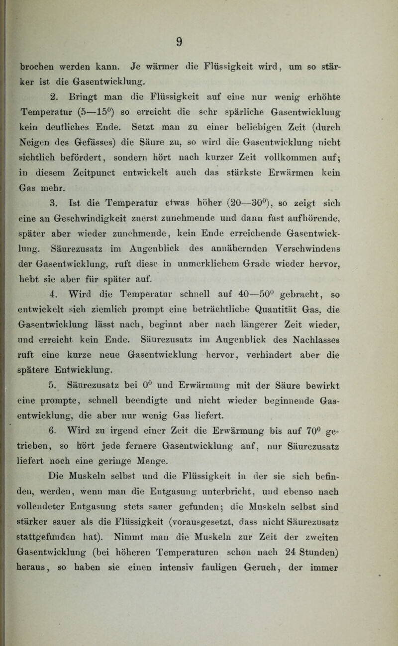 brochen werden kann. Je wärmer die Flüssigkeit wird, um so stär- ker ist die Gasentwicklung. 2. Bringt man die Flüssigkeit auf eine nur wenig erhöhte Temperatur (5—15°) so erreicht die sehr spärliche Gasentwicklung kein deutliches Ende. Setzt man zu einer beliebigen Zeit (durch Neigen des Gefässes) die Säure zu, so wird die Gasentwicklung nicht sichtlich befördert, sondern hört nach kurzer Zeit vollkommen auf; in diesem Zeitpunct entwickelt auch das stärkste Erwärmen kein Gas mehr. 3. Ist die Temperatur etwas höher (20—30°), so zeigt sich eine an Geschwindigkeit zuerst zunehmende und dann fast aufhörende, später aber wieder zunehmende, kein Ende erreichende Gasentwick- lung. Säurezusatz im Augenblick des annähernden Verschwindens der Gasentwicklung, ruft diese in unmerklichem Grade wieder hervor, hebt sie aber für später auf. 4. Wird die Temperatur schnell auf 40—50° gebracht, so entwickelt sich ziemlich prompt eine beträchtliche Quantität Gas, die Gasentwicklung lässt nach, beginnt aber nach längerer Zeit wieder, und erreicht kein Ende. Säurezusatz im Augenblick des Nachlasses ruft eine kurze neue Gasentwicklung hervor, verhindert aber die spätere Entwicklung. 5. Säurezusatz bei 0° und Erwärmung mit der Säure bewirkt eine prompte, schnell beendigte und nicht wieder beginnende Gas- entwicklung, die aber nur wenig Gas liefert. 6. Wird zu irgend einer Zeit die Erwärmung bis auf 70° ge- trieben, so hört jede fernere Gasentwicklung auf, nur Säurezusatz liefert noch eine geringe Menge. Die Muskeln selbst und die Flüssigkeit in der sie sich befin- den, werden, wenn man die Entgasung unterbricht, und ebenso nach vollendeter Entgasung stets sauer gefunden; die Muskeln selbst sind stärker sauer als die Flüssigkeit (vorausgesetzt, dass nicht Säurezusatz stattgefunden hat). Nimmt man die Muskeln zur Zeit der zweiten Gasentwicklung (bei höheren Temperaturen schon nach 24 Stunden) heraus, so haben sie einen intensiv fauligen Geruch, der immer