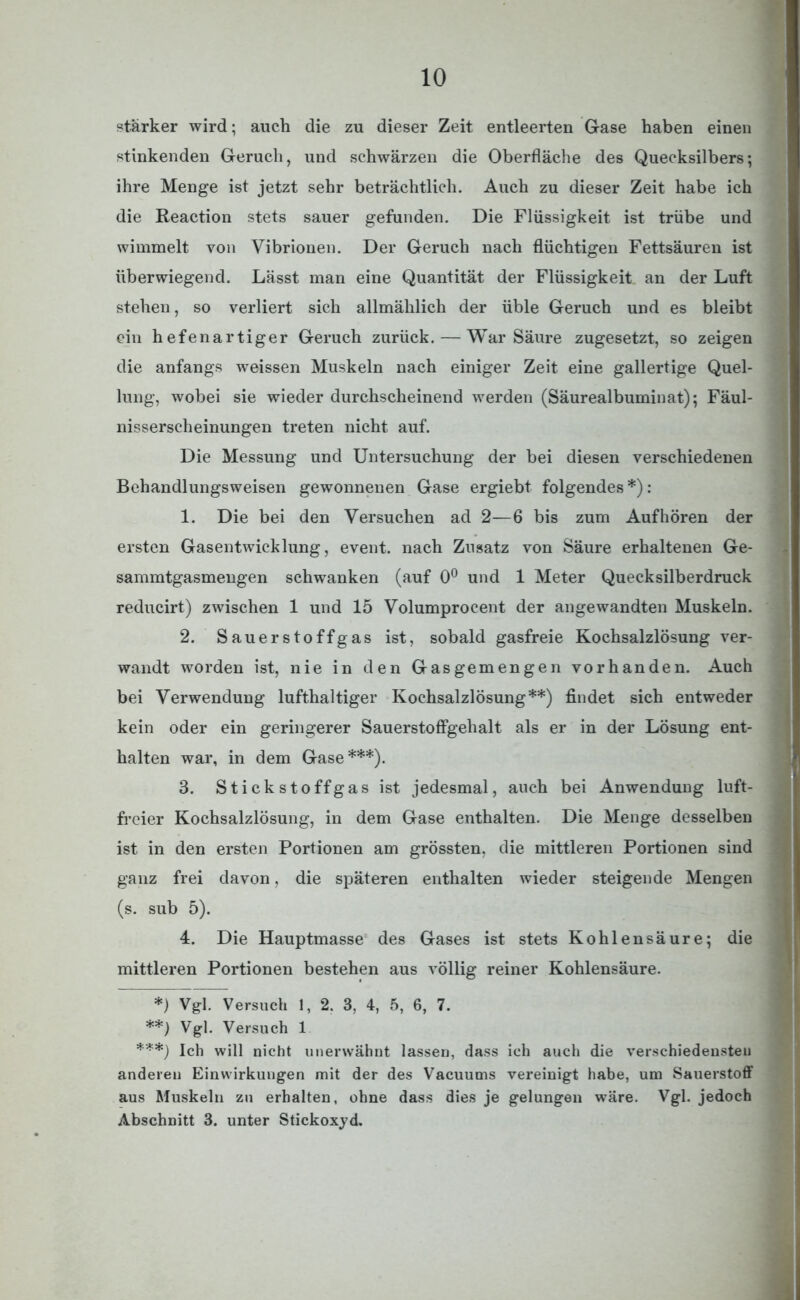 starker wird; auch die zu dieser Zeit entleerten Gase haben einen stinkenden Geruch, und schwärzen die Oberfläche des Quecksilbers; ihre Menge ist jetzt sehr beträchtlich. Auch zu dieser Zeit habe ich die Reaction stets sauer gefunden. Die Flüssigkeit ist trübe und wimmelt von Vibrionen. Der Geruch nach flüchtigen Fettsäuren ist überwiegend. Lässt man eine Quantität der Flüssigkeit an der Luft stehen, so verliert sich allmählich der üble Geruch und es bleibt ein hefenartiger Geruch zurück. — War Säure zugesetzt, so zeigen die anfangs weissen Muskeln nach einiger Zeit eine gallertige Quel- lung, wobei sie wieder durchscheinend werden (Säurealbuminat); Fäul- nisserscheinungen treten nicht auf. Die Messung und Untersuchung der bei diesen verschiedenen Behandlungsweisen gewonnenen Gase ergiebt folgendes *): 1. Die bei den Versuchen ad 2—6 bis zum Auf hören der ersten Gasentwicklung, event. nach Zusatz von Säure erhaltenen Ge- sammtgasmengen schwanken (auf 0° und 1 Meter Quecksilberdruck reducirt) zwischen 1 und 15 Volumprocent der angewandten Muskeln. 2. Sauerstoffgas ist, sobald gasfreie Kochsalzlösung ver- wandt worden ist, nie in den Gasgemengen vorhanden. Auch bei Verwendung lufthaltiger Kochsalzlösung**) findet sich entweder kein oder ein geringerer Sauerstoffgehalt als er in der Lösung ent- halten war, in dem Gase***). 3. Stickstoffgas ist jedesmal, auch bei Anwendung luft- freier Kochsalzlösung, in dem Gase enthalten. Die Menge desselben ist in den ersten Portionen am grössten, die mittleren Portionen sind ganz frei davon, die späteren enthalten wieder steigende Mengen (s. sub 5). 4. Die Hauptmasse des Gases ist stets Kohlensäure; die mittleren Portionen bestehen aus völlig reiner Kohlensäure. *) Vgl. Versuch 1, 2. 3, 4, 5, 6, 7. **) Vgl. Versuch 1 ***) Ich will nicht unerwähnt lassen, dass ich auch die verschiedensten anderen Einwirkungen mit der des Vacuums vereinigt habe, um Sauerstoff aus Muskeln zu erhalten, ohne dass dies je gelungen wäre. Vgl. jedoch Abschnitt 3. unter Stickoxyd.