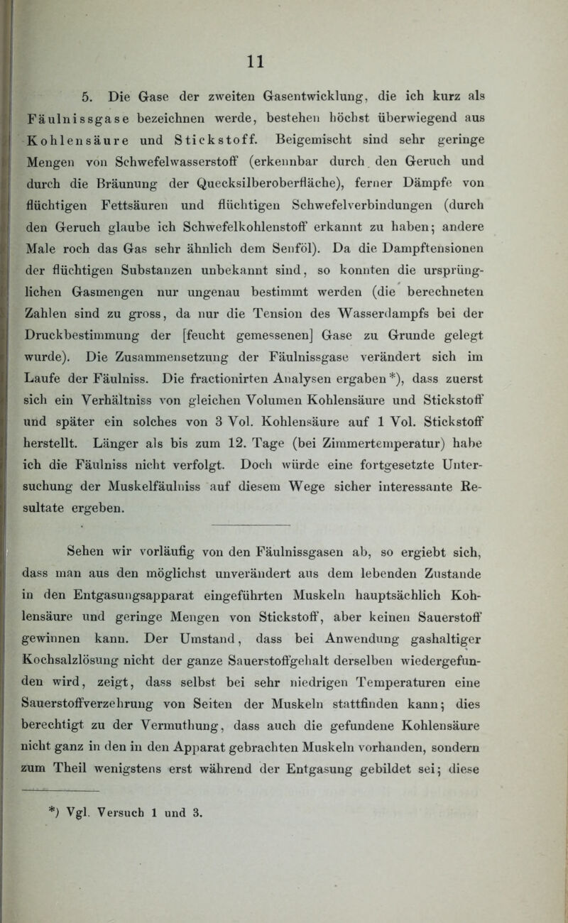 5. Die Gase der zweiten Gasentwicklung, die ich kurz als Fäulnissgase bezeichnen werde, bestehen höchst überwiegend aus Kohlensäure und Stickstoff. Beigemischt sind sehr geringe Mengen von Schwefelwasserstoff (erkennbar durch den Geruch und durch die Bräunung der Quecksilberoberfläche), ferner Dämpfe von (flüchtigen Fettsäuren und flüchtigen Schwefelverbindungen (durch den Geruch glaube ich Schwefelkohlenstoff erkannt zu haben; andere Male roch das Gas sehr ähnlich dem Senföl). Da die Dampftensionen der flüchtigen Substanzen unbekannt sind, so konnten die ursprüng- lichen Gasmengen nur ungenau bestimmt werden (die berechneten Zahlen sind zu gross, da nur die Tension des Wasserdampfs bei der Druckbestimmung der [feucht gemessenen] Gase zu Grunde gelegt wurde). Die Zusammensetzung der Fäulnissgase verändert sich im Laufe der Fäulniss. Die fractionirten Analysen ergaben *), dass zuerst sich ein Yerhältniss von gleichen Volumen Kohlensäure und Stickstoff und später ein solches von 3 Yol. Kohlensäure auf 1 Yol. Stickstoff herstellt. Länger als bis zum 12. Tage (bei Zimmertemperatur) habe ich die Fäulniss nicht verfolgt. Doch würde eine fortgesetzte Unter- suchung der Muskelfäulniss auf diesem Wege sicher interessante Re- sultate ergeben. Sehen wir vorläufig von den Fäulnissgasen ab, so ergiebt sich, dass man aus den möglichst unverändert aus dem lebenden Zustande in den Entgasungsapparat eingeführten Muskeln hauptsächlich Koh- lensäure und geringe Mengen von Stickstoff, aber keinen Sauerstoff gewinnen kann. Der Umstand, dass bei Anwendung gashaltiger Kochsalzlösung nicht der ganze Sauerstoffgehalt derselben wiedergefun- den wird, zeigt, dass selbst bei sehr niedrigen Temperaturen eine Sauerstoffverzehrung von Seiten der Muskeln stattfinden kann; dies berechtigt zu der Vermuthung, dass auch die gefundene Kohlensäure nicht ganz in den in den Apparat gebrachten Muskeln vorhanden, sondern zum Theil wenigstens erst während der Entgasung gebildet sei; diese *) Vgl. Versuch 1 und 3.