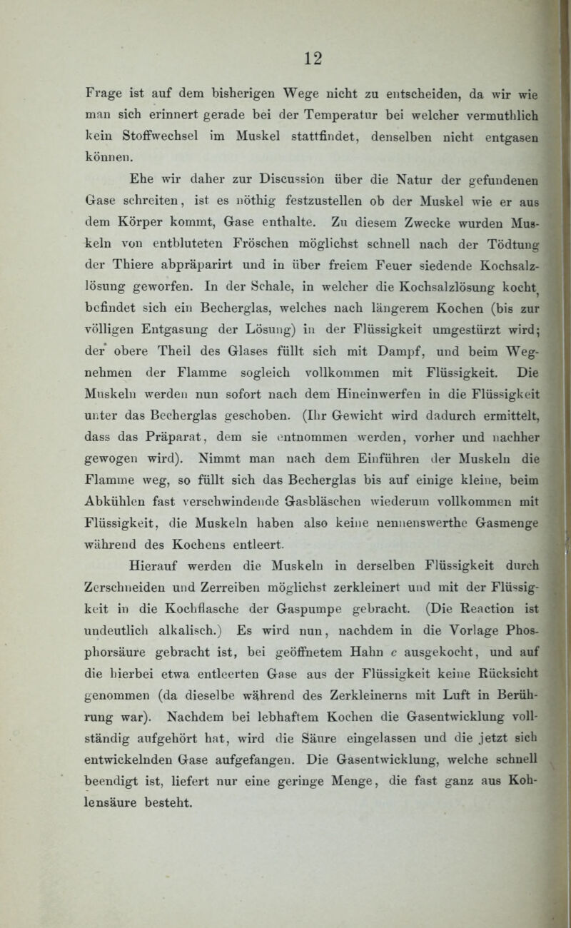 Frage ist auf dem bisherigen Wege nicht zu entscheiden, da wir wie man sich erinnert gerade bei der Temperatur bei welcher vermuthlich kein Stoffwechsel im Muskel stattfindet, denselben nicht entgasen können. Ehe wir daher zur Discussion über die Natur der gefundenen Gase schreiten, ist es nöthig festzustellen ob der Muskel wie er aus dem Körper kommt, Gase enthalte. Zu diesem Zwecke wurden Mus- keln von entbluteten Fröschen möglichst schnell nach der Tödtung der Thiere abpräparirt und in über freiem Feuer siedende Kochsalz- lösung geworfen. In der Schale, in welcher die Kochsalzlösung kocht^ befindet sich ein Becherglas, welches nach längerem Kochen (bis zur völligen Entgasung der Lösung) in der Flüssigkeit umgestürzt wird; der obere Theil des Glases füllt sich mit Dampf, und beim Weg- nehmen der Flamme sogleich vollkommen mit Flüssigkeit. Die Muskeln werden nun sofort nach dem Hineinwerfen in die Flüssigkeit unter das Becherglas geschoben. (Ihr Gewicht wird dadurch ermittelt, dass das Präparat, dem sie entnommen werden, vorher und nachher gewogen wird). Nimmt man nach dem Einführen der Muskeln die Flamme weg, so füllt sich das Becherglas bis auf einige kleine, beim Abkühlen fast verschwindende Gasbläschen wiederum vollkommen mit Flüssigkeit, die Muskeln haben also keine nennenswerthe Gasmenge während des Kochens entleert. Hierauf werden die Muskeln in derselben Flüssigkeit durch Zerschneiden und Zerreiben möglichst zerkleinert und mit der Flüssig- keit in die Kochflasche der Gaspumpe gebracht. (Die Reaction ist undeutlich alkalisch.) Es wird nun, nachdem in die Vorlage Phos- phorsäure gebracht ist, bei geöffnetem Hahn c ausgekocht, und auf die hierbei etwa entleerten Gase aus der Flüssigkeit keine Rücksicht genommen (da dieselbe während des Zerkleinerns mit Luft in Berüh- rung war). Nachdem bei lebhaftem Kochen die Gasentwicklung voll- ständig aufgehört hat, wird die Säure eingelassen und die jetzt sich entwickelnden Gase aufgefangen. Die Gasentwicklung, welche schnell beendigt ist, liefert nur eine geringe Menge, die fast ganz aus Koh- lensäure besteht.