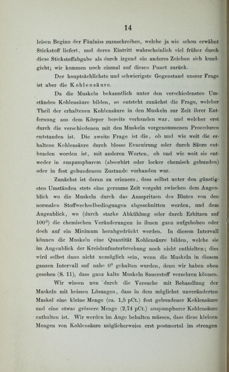 leisen Beginn der Fäulniss zuzuschreiben, welche ja wie schon erwähnt Stickstoff liefert, und deren Eintritt wahrscheinlich viel früher durch diese Stickstoffabgabe als durch irgend ein anderes Zeichen sich kund- giebt; wir kommen noch einmal auf diesen Punct zurück. Der hauptsächlichste und schwierigste Gegenstand unsrer Frage ist aber die Kohlensäure. Da die Muskeln bekanntlich unter den verschiedensten Um- ständen Kohlensäure bilden, so entsteht zunächst die Frage, welcher Theil der erhaltenen Kohlensäure in den Muskeln zur Zeit ihrer Ent- fernung aus dem Körper bereits vorhanden war, und welcher erst durch die verschiedenen mit den Muskeln vorgenommenen Proceduren entstanden ist. Die zweite Frage ist die, ob und wie weit die er- haltene Kohlensäure durch blosse Evacuirung oder durch Säure ent- bunden worden ist, mit anderen Worten, ob und wie weit sie ent- weder in auspumpbarem (absorbirt oder locker chemisch gebunden) oder in fest gebundenem Zustande vorhanden war. Zunächst ist daran zu erinnern, dass selbst unter den günstig- sten Umständen stets eine geraume Zeit vergeht zwischen dem Augen- blick wo die Muskeln durch das Ausspritzen des Blutes von den normalen Stoffwechselbedingungen abgeschnitten werden, und dem Augenblick, wo (durch starke Abkühlung oder durch Erhitzen auf 100°) die chemischen Veränderungen in ihnen ganz aufgehoben oder doch auf ein Minimum herabgedrückt werden. In diesem Intervall können die Muskeln eine Quantität Kohlensäure bilden, welche sie im Augenblick der Kreislaufunterbrechung noch nicht enthielten; dies wird selbst dann nicht unmöglich sein, wenn die Muskeln in diesem ganzen Intervall auf nahe 0° gehalten wurden, denn wir haben oben gesehen (S. 11), dass ganz kalte Muskeln Sauerstoff verzehren können. Wir wissen nun durch die Versuche mit Behandlung der Muskeln mit heissen Lösungen, dass in dem möglichst unveränderten Muskel eine kleine Menge (ca. 1,5 pCt.) fest gebundener Kohlensäure und eine etwas grössere Menge (2,74 pCt.) auspumpbarer Kohlensäure enthalten ist. Wir werden im Auge behalten müssen, dass diese kleinen Mengen von Kohlensäure möglicherweise erst postmortal im strengen