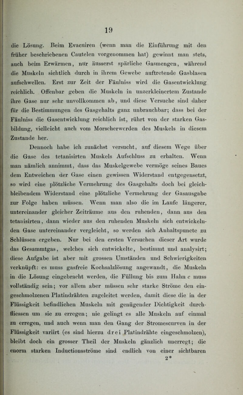 die Lösung. Beim Evacuiren (wenn man die Einführung mit den früher beschriebenen Cautelen vorgenommen hat) gewinnt man stets, auch beim Erwärmen, nur äusserst spärliche Gasmengen, während die Muskeln sichtlich durch in ihrem Gewebe auftretende Gasblasen aufschwellen. Erst zur Zeit der Fäulniss wird die Gasentwicklung reichlich. Offenbar geben die Muskeln in unzerkleinertem Zustande ihre Gase nur sehr unvollkommen ab, und diese Versuche sind daher für die Bestimmungen des Gasgehalts ganz unbrauchbar; dass bei der Fäulniss die Gasentwicklung reichlich ist, rührt von der starken Gas- bildung, vielleicht auch vom Morscher werden des Muskels in diesem Zustande her. Dennoch habe ich zunächst versucht, auf diesem Wege über die Gase des tetanisirten Muskels Aufschluss zu erhalten. Wenn man nämlich annimmt, dass das Muskelgewebe vermöge seines Baues dem Entweichen der Gase einen gewissen Widerstand entgegensetzt, so wird eine plötzliche Vermehrung des Gasgehalts doch bei gleich- bleibendem Widerstand eine plötzliche Vermehrung der Gasausgabe zur Folge haben müssen. Wenn man also die im Laufe längerer, untereinander gleicher Zeiträume aus den ruhenden, dann aus den tetanisirten, dann wieder aus den ruhenden Muskeln sich entwickeln- den Gase untereinander vergleicht, so werden sich Anhaltspuncte zu Schlüssen ergeben. Nur bei den ersten Versuchen dieser Art wurde das Gesammtgas, welches sich entwickelte, bestimmt und analysirt; diese Aufgabe ist aber mit grossen Umständen und Schwierigkeiten verknüpft: es muss gasfreie Kochsalzlösung angewandt, die Muskeln in die Lösung eingebracht werden, die Füllung bis zum Hahn c muss vollständig sein; vor allem aber müssen sehr starke Ströme den ein- geschmolzenen Platindrähten zugeleitet werden, damit diese die in der Flüssigkeit befindlichen Muskeln mit genügender Dichtigkeit durch- fliessen um sie zu erregen; nie gelingt es alle Muskeln auf einmal zu erregen, und auch wenn man den Gang der Stromescurven in der Flüssigkeit variirt (es sind hierzu drei Platindrähte eingeschmolzen), bleibt doch ein grosser Theil der Muskeln gänzlich unerregt; die enorm starken Inductionsströme sind endlich von einer sichtbaren 2*