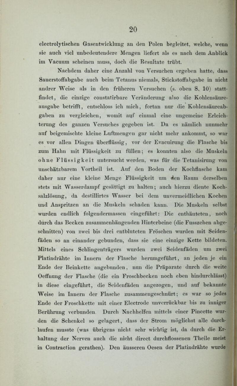 electrolytischen Gasentwicklung an den Polen begleitet, welche, wenn sie auch viel unbedeutendere Mengen liefert als es nach dem Anblick im Vacuum scheinen muss, doch die Resultate trübt. Nachdem daher eine Anzahl von Versuchen ergeben hatte, dass Sauerstoffabgabe auch beim Tetanus niemals, Stickstoffabgabe in nicht andrer Weise als in den früheren Versuchen (s. oben S. 10) statt- findet, die einzige constatirbare Veränderung also die Kohlensäure- ausgabe betrifft, entschloss ich mich, fortan nur die Kohlensäureab- gaben zu vergleichen, womit auf einmal eine ungemeine Erleich- terung des ganzen Versuches gegeben ist. Da es nämlich nunmehr auf beigemischte kleine Luftmengen gar nicht mehr ankommt, so war es vor allen Dingen überflüssig, vor der Evacuirung die Flasche bis zum Hahn mit Flüssigkeit zu füllen; es konnten also die Muskeln ohne Flüssigkeit untersucht werden, was für die Tetanisirung von unschätzbarem Vortheil ist. Auf den Boden der Kochflasche kam daher nur eine kleine Menge Flüssigkeit um den Raum derselben stets mit Wasserdampf gesättigt zu halten; auch hierzu diente Koch- salzlösung, da destillirtes Wasser bei dem unvermeidlichen Kochen und Anspritzen an die Muskeln schaden kann. Die Muskeln selbst wurden endlich folgendermassen eingeführt: Die enthäuteten, noch durch das Becken zusammenhängenden Hinterbeine (die Fusszehen abge- schnitten) von zwei bis drei entbluteten Fröschen wurden mit Seiden- fäden so an einander gebunden, dass sie eine einzige Kette bildeten. Mittels eines Schlingenträgers wurden zwei Seidenfäden um zwei Platindrähte im Innern der Flasche herumgeführt, an jeden je ein Ende der Beinkette angebunden, nun die Präparate durch die weite Oeffmrag der Flasche (die ein Froschbecken noch eben hindurchlässt) in diese eingeführt, die Seidenfäden angezogen, und auf bekannte Weise im Innern der Flasche zusammengeschnürt ; es war so jedes Ende der Froschkette mit einer Electrode unverrückbar bis zu inniger Berührung verbunden. Durch Nachhelfen mittels einer Pincette wur- den die Schenkel so gelagert, dass der Strom möglichst alle durch- laufen musste (was übrigens nicht sehr wichtig ist, da durch die Er- haltung der Nerven auch die nicht direct durchflossenen Theile meist in Contraction gerathen). Den äusseren Oesen der Platindrähte wurde