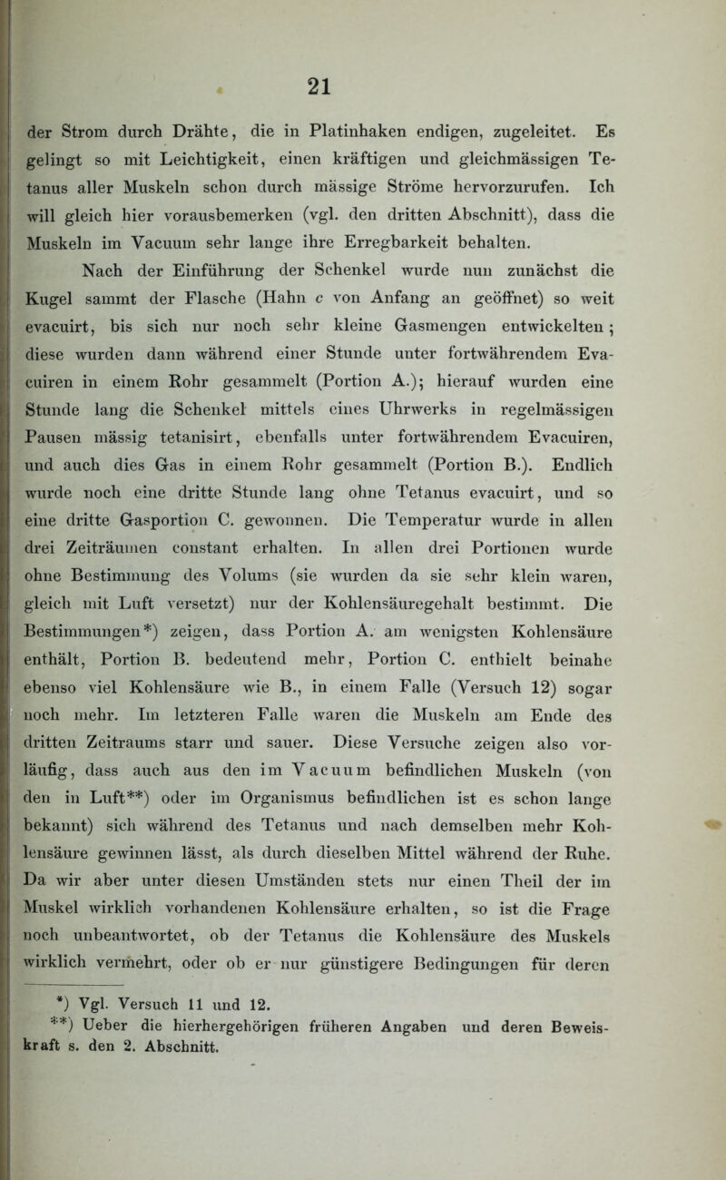 der Strom durch Drähte, die in Platinhaken endigen, zugeleitet. Es | gelingt so mit Leichtigkeit, einen kräftigen und gleichmässigen Te- tanus aller Muskeln schon durch massige Ströme hervorzurufen. Ich will gleich hier vorausbemerken (vgl. den dritten Abschnitt), dass die Muskeln im Vacuum sehr lange ihre Erregbarkeit behalten. Nach der Einführung der Schenkel wurde nun zunächst die Kugel sammt der Flasche (Hahn c von Anfang an geöffnet) so weit ievacuirt, bis sich nur noch sehr kleine Gasmengen entwickelten; diese wurden dann während einer Stunde unter fortwährendem Eva- ) cuiren in einem Rohr gesammelt (Portion A.); hierauf wurden eine Stunde lang die Schenkel mittels eines Uhrwerks in regelmässigen I Pausen mässig tetanisirt, ebenfalls unter fortwährendem Evacuiren, und auch dies Gas in einem Rohr gesammelt (Portion B.). Endlich wurde noch eine dritte Stunde lang ohne Tetanus evacuirt, und so eine dritte Gasportion C. gewonnen. Die Temperatur wurde in allen drei Zeiträumen constant erhalten. In allen drei Portionen wurde ohne Bestimmung des Volums (sie wurden da sie sehr klein waren, gleich mit Luft versetzt) nur der Kohlensäuregehalt bestimmt. Die ! Bestimmungen*) zeigen, dass Portion A. am wenigsten Kohlensäure enthält, Portion B. bedeutend mehr, Portion C. enthielt beinahe ; ebenso viel Kohlensäure wie B., in einem Falle (Versuch 12) sogar I noch mehr. Im letzteren Falle waren die Muskeln am Ende des ! dritten Zeitraums starr und sauer. Diese Versuche zeigen also vor- läufig, dass auch aus den im Vacuum befindlichen Muskeln (von | den in Luft**) oder im Organismus befindlichen ist es schon lange bekannt) sich während des Tetanus und nach demselben mehr Koh- lensäure gewinnen lässt, als durch dieselben Mittel während der Ruhe. Da wir aber unter diesen Umständen stets nur einen Theil der im Muskel wirklich vorhandenen Kohlensäure erhalten, so ist die Frage 1 noch unbeantwortet, ob der Tetanus die Kohlensäure des Muskels ‘ wirklich vermehrt, oder ob er nur günstigere Bedingungen für deren *) Vgl. Versuch 11 und 12. **) Ueber die hierhergehörigen früheren Angaben und deren Beweis- kraft s. den 2. Abschnitt.