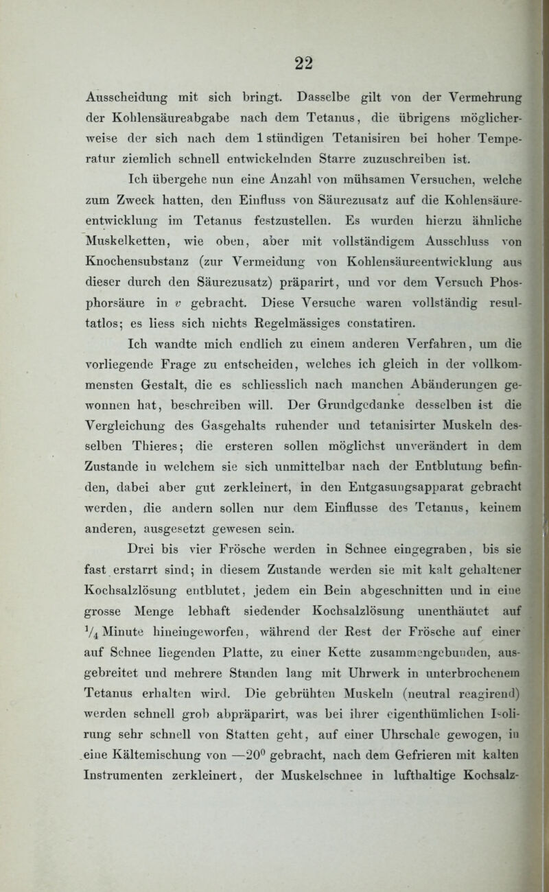 Ausscheidung mit sich bringt. Dasselbe gilt von der Vermehrung der Kohlensäureabgabe nach dem Tetanus, die übrigens möglicher- weise der sich nach dem 1 ständigen Tetanisiren bei hoher Tempe- ratur ziemlich schnell entwickelnden Starre zuzuschreiben ist. Ich übergehe nun eine Anzahl von mühsamen Versuchen, welche zum Zweck hatten, den Einfluss von Säurezusatz auf die Kohlensäure- entwicklung im Tetanus festzustellen. Es wurden hierzu ähnliche Muskelketten, wie oben, aber mit vollständigem Ausschluss von Knochensubstanz (zur Vermeidung von Kohlensäureentwicklung aus dieser durch den Säurezusatz) präparirt, und vor dem Versuch Phos- phorsäure in v gebracht. Diese Versuche waren vollständig resul- tatlos; es liess sich nichts Regelmässiges constatiren. Ich wandte mich endlich zu einem anderen Verfahren, um die vorliegende Frage zu entscheiden, welches ich gleich in der vollkom- mensten Gestalt, die es schliesslich nach manchen Abänderungen ge- wonnen hat, beschreiben will. Der Grundgedanke desselben ist die Vergleichung des Gasgehalts ruhender und tetanisirter Muskeln des- selben Thieres; die ersteren sollen möglichst unverändert in dem Zustande iu welchem sie sich unmittelbar nach der Entblutung befin- den, dabei aber gut zerkleinert, in den Entgasungsapparat gebracht werden, die andern sollen nur dem Einflüsse des Tetanus, keinem anderen, ausgesetzt gewesen sein. Drei bis vier Frösche werden in Schnee eingegraben, bis sie fast erstarrt sind; in diesem Zustande werden sie mit kalt gehaltener Kochsalzlösung entblutet, jedem ein Bein abgeschnitten und in eine grosse Menge lebhaft siedender Kochsalzlösung unenthäutet auf V4 Minute hineingeworfen, während der Rest der Frösche auf einer auf Schnee liegenden Platte, zu einer Kette zusammengebunden, aus- gebreitet und mehrere Stunden lang mit Uhrwerk in unterbrochenem Tetanus erhalten wird. Die gebrühten Muskeln (neutral reagirend) werden schnell grob abpräparirt, was bei ihrer eigenthümlichen Isoli- rung sehr schnell von Statten geht, auf einer Uhrschale gewogen, in eine Kältemischung von —20° gebracht, nach dem Gefrieren mit kalten Instrumenten zerkleinert, der Muskelschnee in lufthaltige Kochsalz-