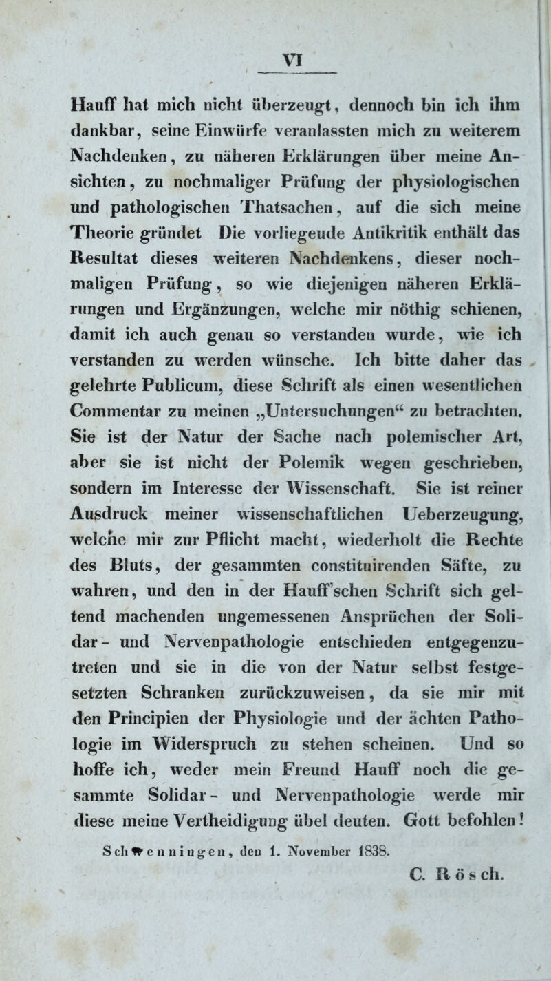 VI Hauff hat mich nicht überzeugt, dennoch bin ich ihm dankbar, seine Einwürfe veranlassten mich zu weiterem Nachdenken, zu näheren Erklärungen über meine An- sichten, zu nochmaliger Prüfung der physiologischen und pathologischen Thatsachen, auf die sich meine Theorie gründet Die vorliegeude Antikritik enthält das Resultat dieses weiteren Nachdenkens, dieser noch- maligen Prüfung, so wie diejenigen näheren Erklä- rungen und Ergänzungen, welche mir nöthig schienen, damit ich auch genau so verstanden wurde, wie ich verstanden zu werden wünsche. Ich bitte daher das gelehrte Publicum, diese Schrift als einen wesentlichen Commentar zu meinen „Untersuchungen“ zu betrachten. Sie ist der Natur der Sache nach polemischer Art, aber sie ist nicht der Polemik wegen geschrieben, sondern im Interesse der Wissenschaft. Sie ist reiner Ausdruck meiner wissenschaftlichen Ueberzeugung, welche mir zur Pflicht macht, wiederholt die Rechte des Bluts, der gesammten constituirenden Säfte, zu wahren, und den in der Hauff’schen Schrift sich gel- tend machenden ungemessenen Ansprüchen der Soli- dar- und Nervenpathologie entschieden entgegenzu- treten und sie in die von der Natur selbst festge- setzten Schranken zurückzuw eisen, da sie mir mit den Principien der Physiologie und der ächten Patho- logie im Widerspruch zu stehen scheinen. Und so hoffe ich, weder mein Freund Hauff noch die ge- sammte Solidar - und Nervenpathologie w^erde mir diese meine Vertheidigung übel deuten. Gott befohlen! Schwenningen, den 1. November 1838. C. R ö s ch.