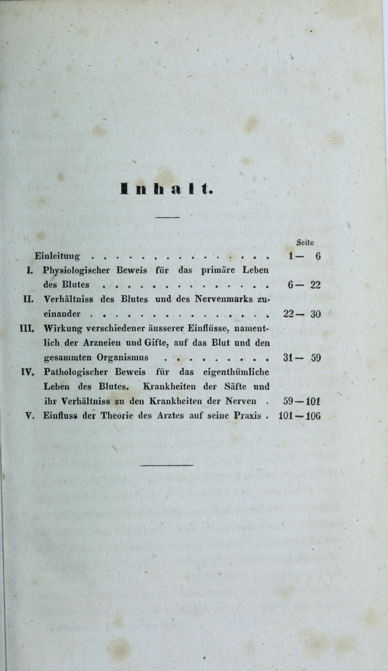 i ii li a 11 Seite Einleitung * 1 — 6 I. Physiologischer Beweis für das primäre Leben des Blutes . * ♦ 6—22 II. Verhältnis des Blutes und des Nervenmarks zu- einander 22— 30 III, Wirkung verschiedener äusserer Einflüsse, nament- lich der Arzneien und Gifte, auf das Blut und den gesammten Organismus 31 — 59 IV. Pathologischer Beweis für das eigentümliche Leben des Blutes. Krankheiten der Säfte und ihr Verhältnis zu den Krankheiten der Nerven . 59—101 V. Einfluss der Theorie des Arztes auf seine Praxis . 101 —106 \