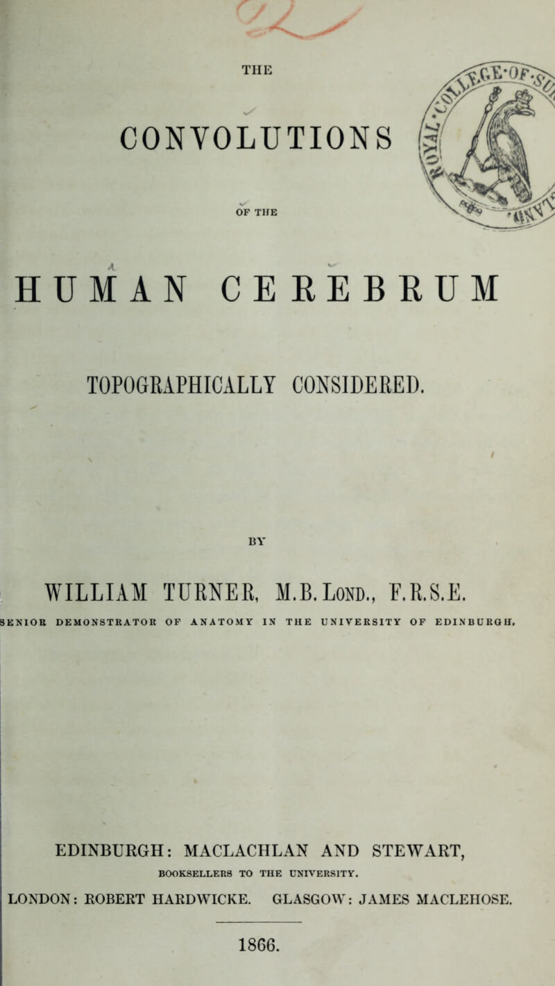 THE HUMAN CE REBEUM TOPOGRAPHICALLY CONSIDERED. BY WILLIAM TURNER, M.B.Lom, E.R.S.E. SENIOR DEMONSTRATOR OF ANATOMY IN THE UNIVERSITY OF EDINBURGH. EDINBURGH: MACLACHLAN AND STEWART, BOOKSELLERS TO THE UNIVERSITY. LONDON: ROBERT HARDWICKE. GLASGOW: JAMES MACLEHOSE. 1866.