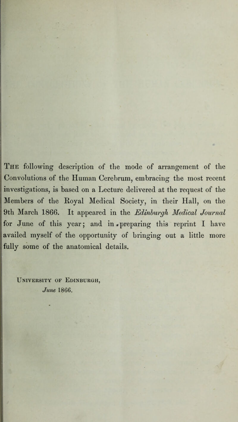 The following description of the mode of arrangement of the Convolutions of the Human Cerebrum, embracing the most recent investigations, is based on a Lecture delivered at the request of the Members of the Royal Medical Society, in their Hall, on the 9th March 1866. It appeared in the Edinburgh Medical Journal for June of this year; and in.preparing this reprint I have availed myself of the opportunity of bringing out a little more fully some of the anatomical details. University of Edinburgh, June 1866.