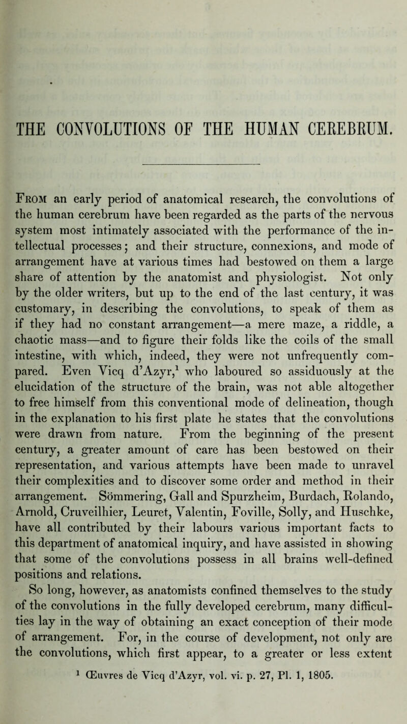 THE CONVOLUTIONS OF THE HUMAN CEREBRUM. From an early period of anatomical research, the convolutions of the human cerebrum have been regarded as the parts of the nervous system most intimately associated with the performance of the in- tellectual processes; and their structure, connexions, and mode of arrangement have at various times had bestowed on them a large share of attention by the anatomist and physiologist. Not only by the older writers, but up to the end of the last century, it was customary, in describing the convolutions, to speak of them as if they had no constant arrangement—a mere maze, a riddle, a chaotic mass—and to figure their folds like the coils of the small intestine, with which, indeed, they were not unfrequently com- pared. Even Vicq d’Azyr,1 who laboured so assiduously at the elucidation of the structure of the brain, was not able altogether to free himself from this conventional mode of delineation, though in the explanation to his first plate he states that the convolutions were drawn from nature. From the beginning of the present century, a greater amount of care has been bestowed on their representation, and various attempts have been made to unravel their complexities and to discover some order and method in their arrangement. Sommering, Gall and Spurzheim, Burdach, Rolando, Arnold, Cruveilhier, Leuret, Valentin, Foville, Solly, and Huschke, have all contributed by their labours various important facts to this department of anatomical inquiry, and have assisted in showing that some of the convolutions possess in all brains well-defined positions and relations. So long, however, as anatomists confined themselves to the study of the convolutions in the fully developed cerebrum, many difficul- ties lay in the way of obtaining an exact conception of their mode of arrangement. For, in the course of development, not only are the convolutions, which first appear, to a greater or less extent