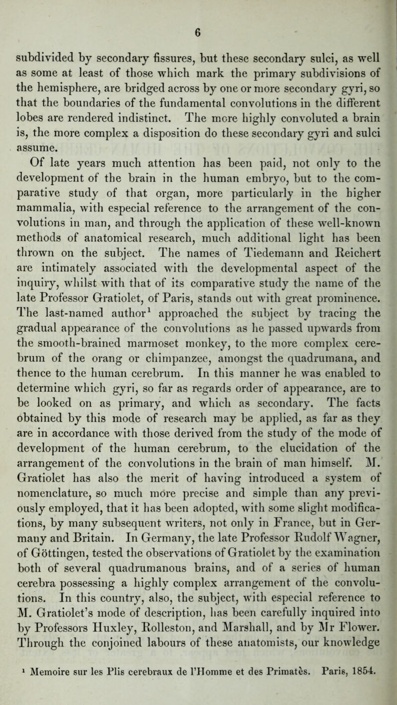 subdivided by secondary fissures, but these secondary sulci, as well as some at least of those which mark the primary subdivisions of the hemisphere, are bridged across by one or more secondary gyri, so that the boundaries of the fundamental convolutions in the different lobes are rendered indistinct. The more highly convoluted a brain is, the more complex a disposition do these secondary gyri and sulci assume. Of late years much attention has been paid, not only to the development of the brain in the human embryo, but to the com- parative study of that organ, more particularly in the higher mammalia, with especial reference to the arrangement of the con- volutions in man, and through the application of these well-known methods of anatomical research, much additional light has been thrown on the subject. The names of Tiedemann and Reichert are intimately associated with the developmental aspect of the inquiry, whilst with that of its comparative study the name of the late Professor Gratiolet, of Paris, stands out with great prominence. The last-named author1 approached the subject by tracing the gradual appearance of the convolutions as he passed upwards from the smooth-brained marmoset monkey, to the more complex cere- brum of the orang or chimpanzee, amongst the quadrumana, and thence to the human cerebrum. In this manner he was enabled to determine which gyri, so far as regards order of appearance, are to be looked on as primary, and which as secondary. The facts obtained by this mode of research may be applied, as far as they are in accordance with those derived from the study of the mode of development of' the human cerebrum, to the elucidation of the arrangement of the convolutions in the brain of man himself. M. Gratiolet has also the merit of having introduced a system of nomenclature, so much more precise and simple than any previ- ously employed, that it has been adopted, with some slight modifica- tions, by many subsequent writers, not only in France, but in Ger- many and Britain. In Germany, the late Professor Rudolf Wagner, of Gottingen, tested the observations of Gratiolet by the examination both of several quadrumanous brains, and of a series of human cerebra possessing a highly complex arrangement of the convolu- tions. In this country, also, the subject, with especial reference to M. Gratiolet’s mode of description, has been carefully inquired into by Professors Huxley, Rolleston, and Marshall, and by Mr Flower. Through the conjoined labours of these anatomists, our knowledge 1 Memoire sur les Plis cerebraux de FHomme et des Primates. Paris, 1854.