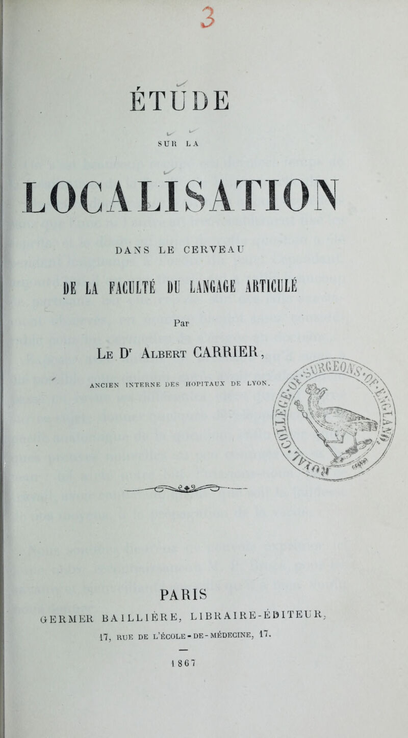 ETUDE SUR L A LOCALISATION DANS LE CERVEAU DE LA FACULTÉ DD LANGAGE ARTICULÉ Par PARIS OERMER BAILLIÈRE, LIBRAIRE-ÉDITEUR, 17, RUE DE l’école-DE-MÉDECINE, 17. 18 67