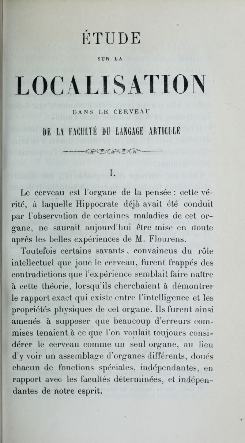 SUR LÀ LOCALISATION DANS LE CERVEAU DE LA FACULTÉ DU LANGAGE ARTICULÉ I. Le cerveau est l’organe de la pensée : cette vé- rité, à laquelle Hippocrate déjà avait été conduit par l’observation de certaines maladies de cet or- gane, ne saurait aujourd’hui être mise en doute après les belles expériences de M. Flourens. Toutefois certains savants, convaincus du rôle intellectuel que joue le cerveau, furent frappés des contradictions que l’expérience semblait faire naître à cette théorie, lorsqu’ils cherchaient à démontrer le rapport exact qui existe entre l’intelligence et les propriétés physiques de cet organe. Ils furent ainsi amenés à supposer que beaucoup d’erreurs com- mises tenaient à ce que l’on voulait toujours consi- dérer le cerveau comme un seul organe, au lieu d’y voir un assemblage d’organes différents, doués chacun de fonctions spéciales, indépendantes, en rapport avec les facultés déterminées, et indépen- dantes de notre esprit.