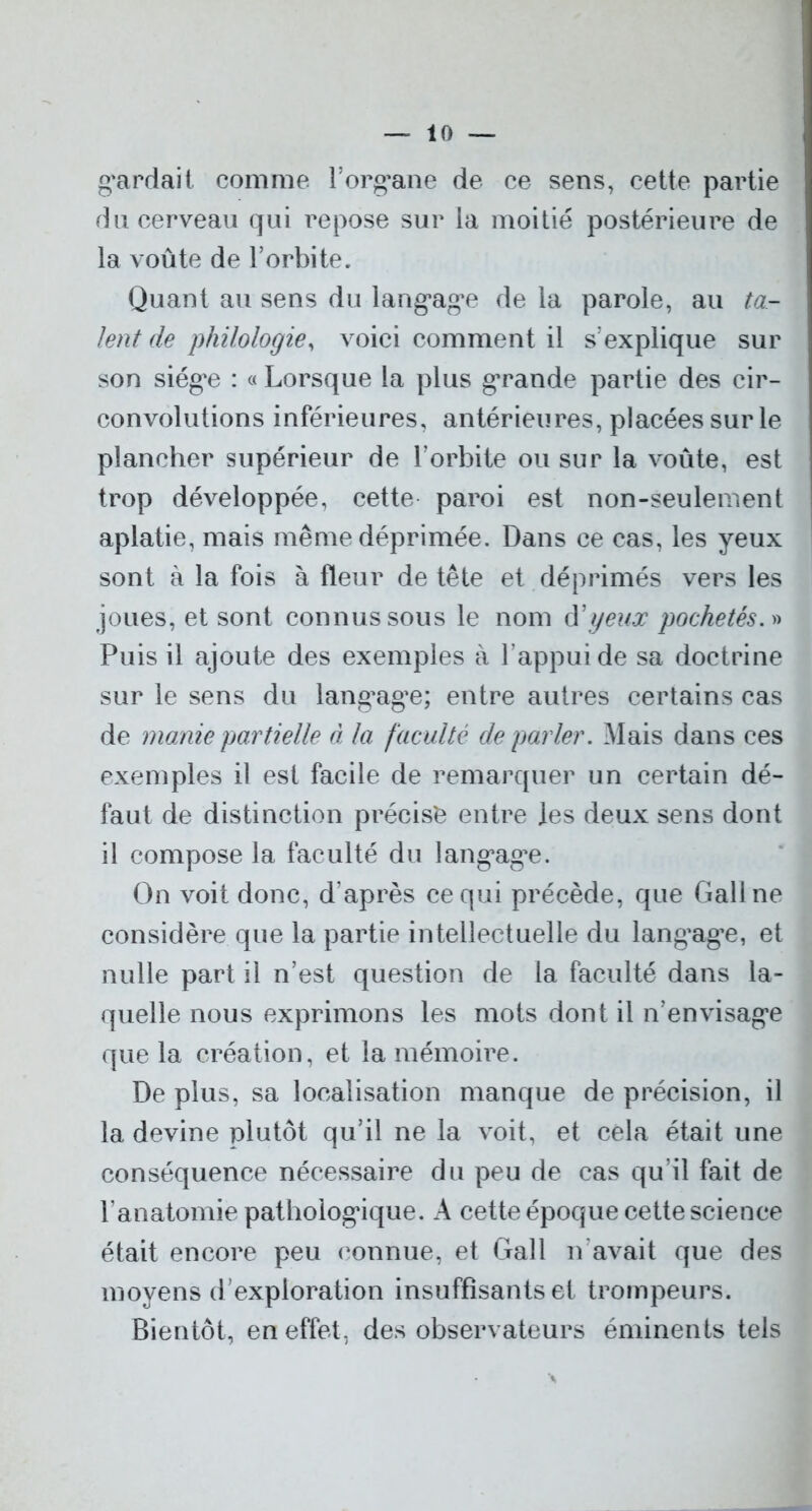g'ardait comme l’org*ane de ce sens, cette partie du cerveau qui repose sur la moitié postérieure de la voûte de Torbite. Quant au sens du lang*ag*e de la parole, au ta- lent de philologie, voici comment il s’explique sur son siég*e : « Lorsque la plus grande partie des cir- convolutions inférieures, antérieures, placées sur le plancher supérieur de l’orbite ou sur la voûte, est trop développée, cette paroi est non-seulement aplatie, mais même déprimée. Dans ce cas, les yeux sont à la fois à fleur de tête et déprimés vers les joues, et sont connus sous le nom d’yeux pochetés.» Puis il ajoute des exemples à l’appui de sa doctrine sur le sens du lang*ag*e; entre autres certains cas de marne partielle à la faculté de parler. Mais dans ces exemples il est facile de remarquer un certain dé- faut de distinction précisé entre les deux sens dont il compose la faculté du langage. On voit donc, d’après ce qui précède, que Gallne considère que la partie intellectuelle du lang’ag’e, et nulle part il n’est question de la faculté dans la- quelle nous exprimons les mots dont il n’envisag’e que la création, et la mémoire. De plus, sa localisation manque de précision, il la devine plutôt qu’il ne la voit, et cela était une conséquence nécessaire du peu de cas qu’il fait de F anatomie pathologique. A cette époque cette science était encore peu connue, et Gall n'avait que des moyens d’exploration insuffisants et trompeurs. Bientôt, en effet, des observateurs éminents tels