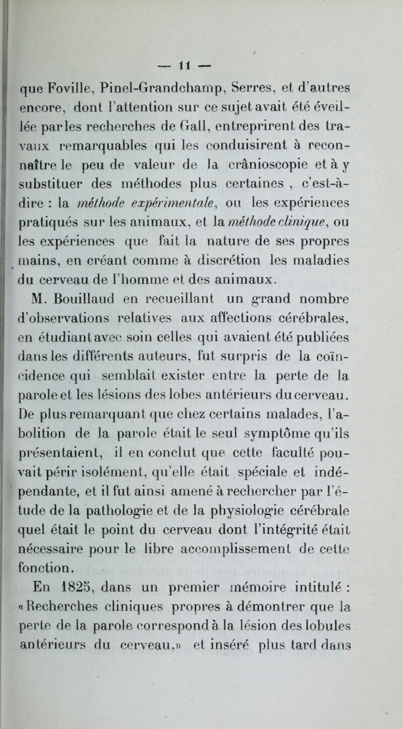 que Foville, Pinel-Grandchamp, Serres, et d’autres encore, dont l’attention sur ce sujet avait été éveil- lée parles recherches de Gall, entreprirent des tra- vaux remarquables qui les conduisirent à recon- naître le peu de valeur de la crânioscopie et à y substituer des méthodes plus certaines , c’est-à- dire : la méthode expérimentale, ou les expériences I pratiqués sur les animaux, et la méthode clinique, ou les expériences que fait la nature de ses propres mains, en créant comme à discrétion les maladies du cerveau de l’homme et des animaux. M. Bouillaud en recueillant un grand nombre d’observations relatives aux affections cérébrales, en étudiant avec soin celles qui avaient été publiées dans les différents auteurs, fut surpris de la coïn- cidence qui semblait exister entre la perte de la parole et les lésions des lobes antérieurs du cerveau. De plus remarquant que chez certains malades, l’a- bolition de la parole était le seul symptôme qu’ils | présentaient, il en conclut que cette faculté pou- vait périr isolément, qu’elle était spéciale et indé- pendante, et il fut ainsi amené à rechercher par l’é- tude de la pathologie et de la physiologie cérébrale quel était le point du cerveau dont l’intégrité était nécessaire pour le libre accomplissement de cette fonction. En 1825, dans un premier mémoire intitulé : «Recherches cliniques propres à démontrer que la perte de la parole correspond à la lésion des lobules antérieurs du cerveau,» et inséré plus tard dans