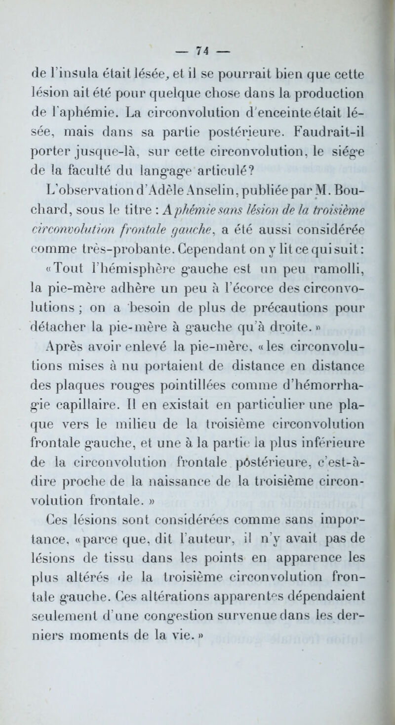 de l’insula était lésée,, et il se pourrait bien que cette lésion ait été pour quelque chose dans la production de l'aphémie. La circonvolution d'enceinte était lé- sée, mais dans sa partie postérieure. Faudrait-il porter jusque-là, sur cette circonvolution, le siég’e de la faculté du langage articulé? L’observation d’Adèle Anselin, publiée par M. Bou- chard, sous le titre : A phémie sans lésion de la troisième circonvolution frontale gauche, a été aussi considérée comme très-probante. Cependant on y lit ce qui suit : «Tout l’hémisphère gauche est un peu ramolli, la pie-mère adhère un peu à l’écorce des circonvo- lutions ; on a besoin de plus de précautions pour détacher la pie-mère à gauche qu’à droite. » Après avoir enlevé la pie-mère, «les circonvolu- tions mises à nu portaient de distance en distance des plaques rouges pointillées comme d’hémorrha- gie capillaire. Il en existait en particulier une pla- que vers le milieu de la troisième circonvolution frontale gauche, et une à la partie la plus inférieure de la circonvolution frontale postérieure, c’est-à- dire proche de la naissance de la troisième circon- volution frontale. » Ces lésions sont considérées comme sans impor- tance, «parce que, dit Fauteur, il n’v avait pas de lésions de tissu dans les points en apparence les plus altérés de la troisième circonvolution fron- tale gauche. Ces altérations apparentes dépendaient seulement d’une congestion survenue dans les der- niers moments de la vie. »