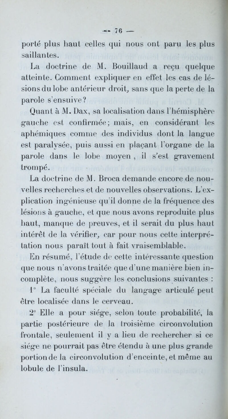porté plus haut celles qui nous ont paru les plus saillantes. La doctrine de M. Bouillaud a reçu quelque atteinte. Gomment expliquer en effet les cas de lé- sions du lobe antérieur droit, sans que la perte de la parole s’ensuive? Quant à M. Dax, sa localisation dans l’hémisphère gauche est confirmée; mais, en considérant les aphémiques comme des individus dont la langue est paralysée, puis aussi en plaçant l’org^ane de la parole dans le lobe moyen , il s'est gravement trompé. La doctrine de M. Broca demande encore de nou- velles recherches et de nouvelles observations. L’ex- plication ingénieuse qu’il donne de la fréquence des lésions à gauche, et que nous avons reproduite plus haut, manque de preuves, et il serait du plus haut intérêt de la vérifier, car pour nous cette interpré- tation nous paraît tout à fait vraisemblable. En résumé, l’étude de cette intéressante question que nous n’avons traitée que d’une manière bien in- complète, nous suggère les conclusions suivantes : 1° La faculté spéciale du langage articulé peut être localisée dans le cerveau. 2° Elle a pour siège, selon toute probabilité, la partie postérieure de la troisième circonvolution frontale, seulement il y a lieu de rechercher si ce siège ne pourrait pas être étendu à une plus grande portion de la circonvolution d’enceinte, et même au lobule de l’insula.