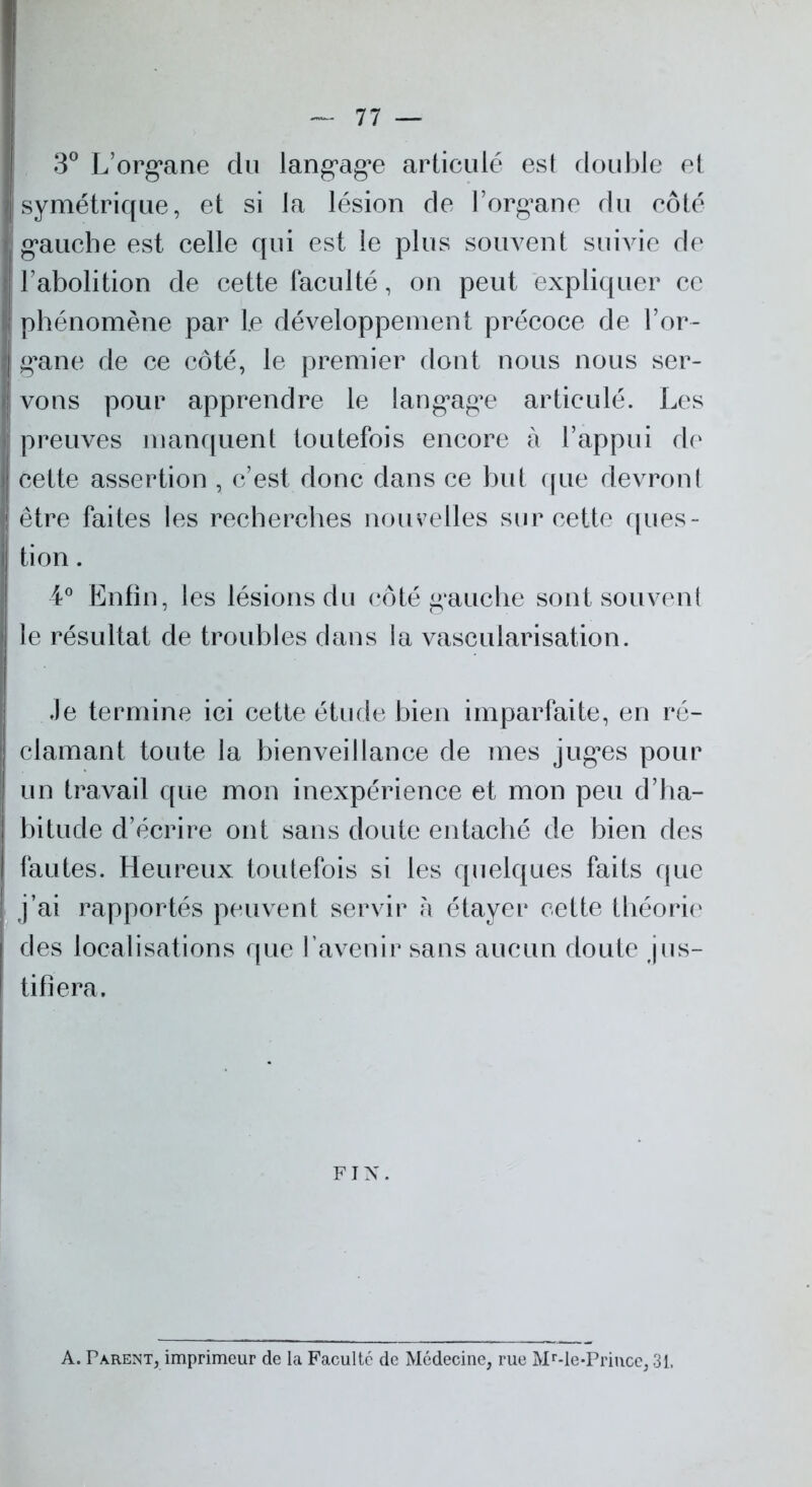 3° L’organe du langage articulé est double et symétrique, et si la lésion de l’organe du côté gauche est celle qui est le plus souvent suivie de l’abolition de cette faculté, on peut expliquer ce phénomène par le développement précoce de l’or- gane de ce côté, le premier dont nous nous ser- vons pour apprendre le langage articulé. Les preuves manquent toutefois encore à l’appui de cette assertion , c’est donc dans ce but que devront être faites les recherches nouvelles sur cette ques- tion . 4° Enfin, les lésions du côté gauche sont souvent le résultat de troubles dans la vascularisation. Je termine ici cette étude bien imparfaite, en ré- clamant toute la bienveillance de mes juges pour un travail que mon inexpérience et mon peu d’ha- bitude d’écrire ont sans doute entaché de bien des fautes. Heureux toutefois si les quelques faits que j’ai rapportés peuvent servir à étayer cette théorie des localisations que l’avenir sans aucun doute jus- tifiera. FIN. A. Parent, imprimeur de la Faculté de Médecine, rue Mr-le-Princc, 31.