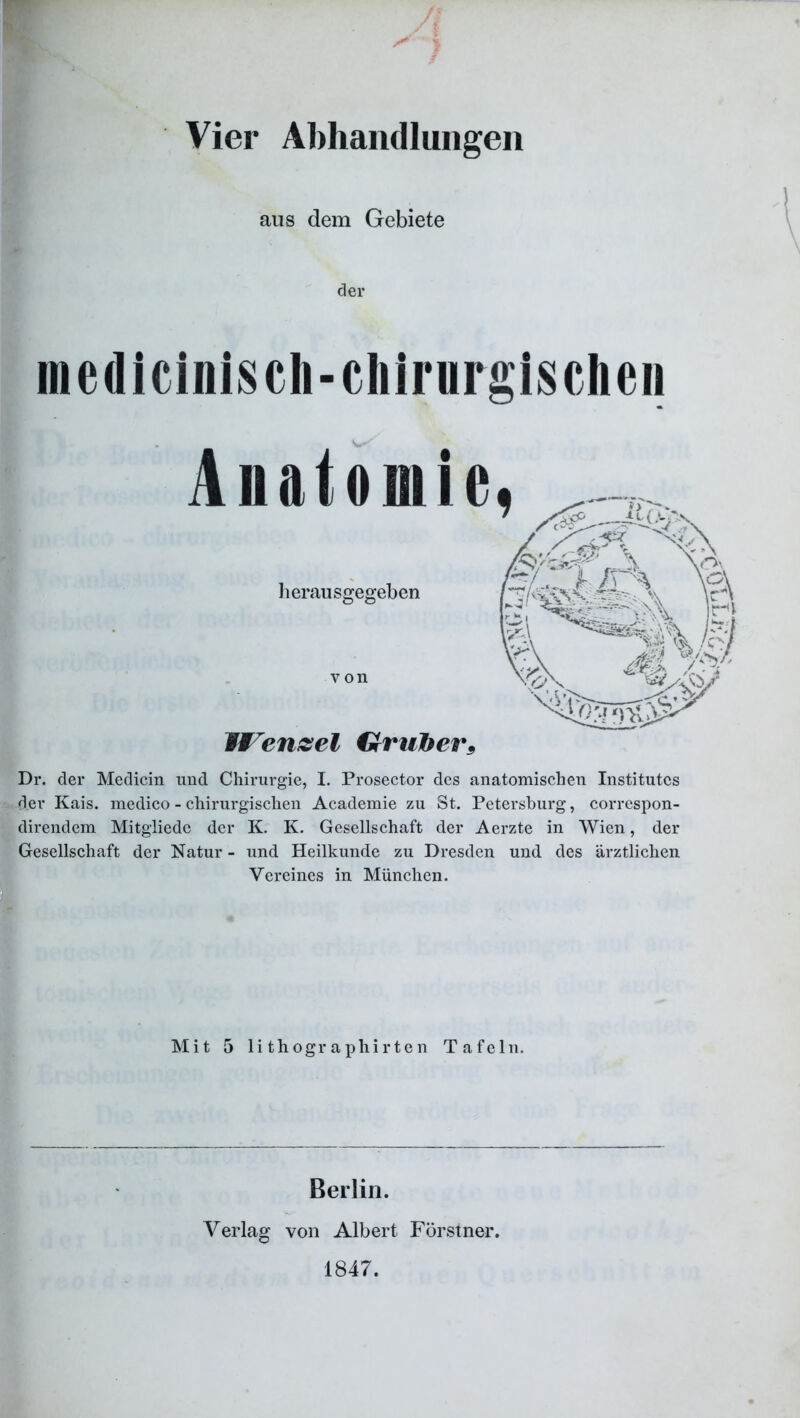 A Vier Abhandlungen aus dem Gebiete der medicinisch-cliirurgisclien Anatomie. Dr. der Medicin und Chirurgie, I. Prosector des anatomischen Institutes der Kais, medico - chirurgischen Academie zu St. Petersburg, correspon- direndem Mitgliede der K. K. Gesellschaft der Aerzte in Wien, der Gesellschaft der Natur - und Heilkunde zu Dresden und des ärztlichen Vereines in München. herausgegeben von IVenzel Grufter* Mit 5 lithographirten Tafeln. Berlin. Verlag von Albert Förstner. 1847.