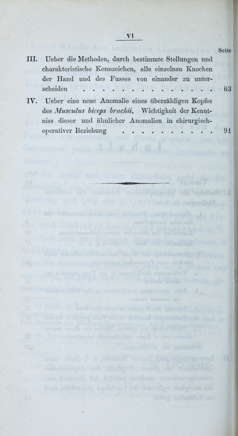 Seite III. Ueber die Methoden, durch bestimmte Stellungen und charakteristische Kennzeichen, alle einzelnen Knochen der Hand und des Fusses von einander zu unter- scheiden IY. Ueber eine neue Anomalie eines überzähligen Kopfes des Musculus biceps brachii. Wichtigkeit der Kennt- niss dieser und ähnlicher Anomalien in chirurgisch- operativer Beziehung 63 91