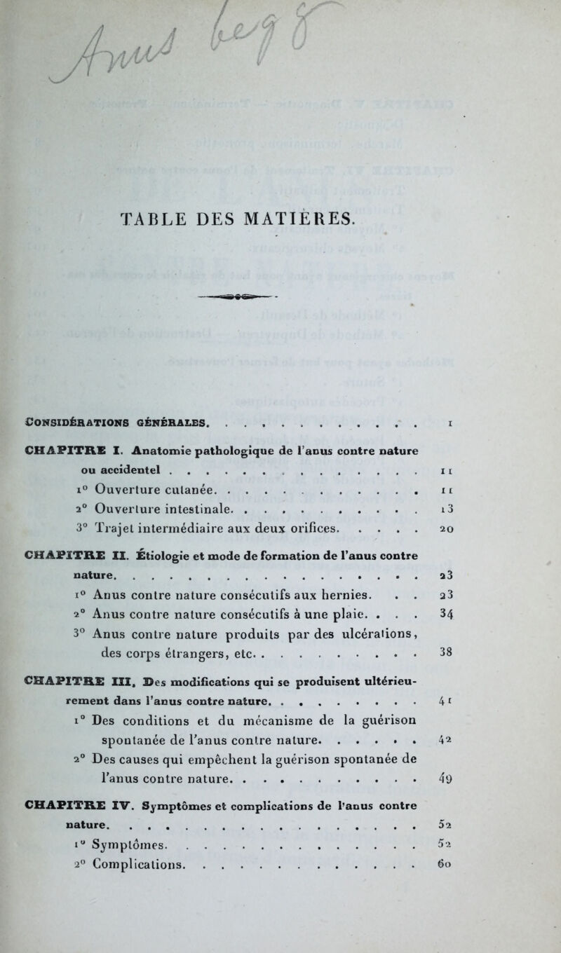 û J sf V TABLE DES MATIÈRES. Considérations générales. i CHAPITRE I. Anatomie pathologique de l’anus contre nature ou accidentel ....... n i° Ouverture cutanée n 2° Ouverture intestinale i3 3° Trajet intermédiaire aux deux orifices 20 CHAPITRE II. Étiologie et mode de formation de l’anus contre nature 2 3 i° Anus contre nature consécutifs aux hernies. . . a3 20 Anus contre nature consécutifs à une plaie. ... 34 3° Anus contre nature produits par des ulcérations, des corps étrangers, etc 38 CHAPITRE III, 3>es modifications qui se produisent ultérieu- rement dans l’anus contre nature 4 1 i° Des conditions et du mécanisme de la guérison spontanée de l'anus contre nature 4^ 20 Des causes qui empêchent la guérison spontanée de l'anus contre nature 49 CHAPITRE IV. Symptômes et complications de l’anus contre nature 52 iu Symptômes 52 20 Complications 60