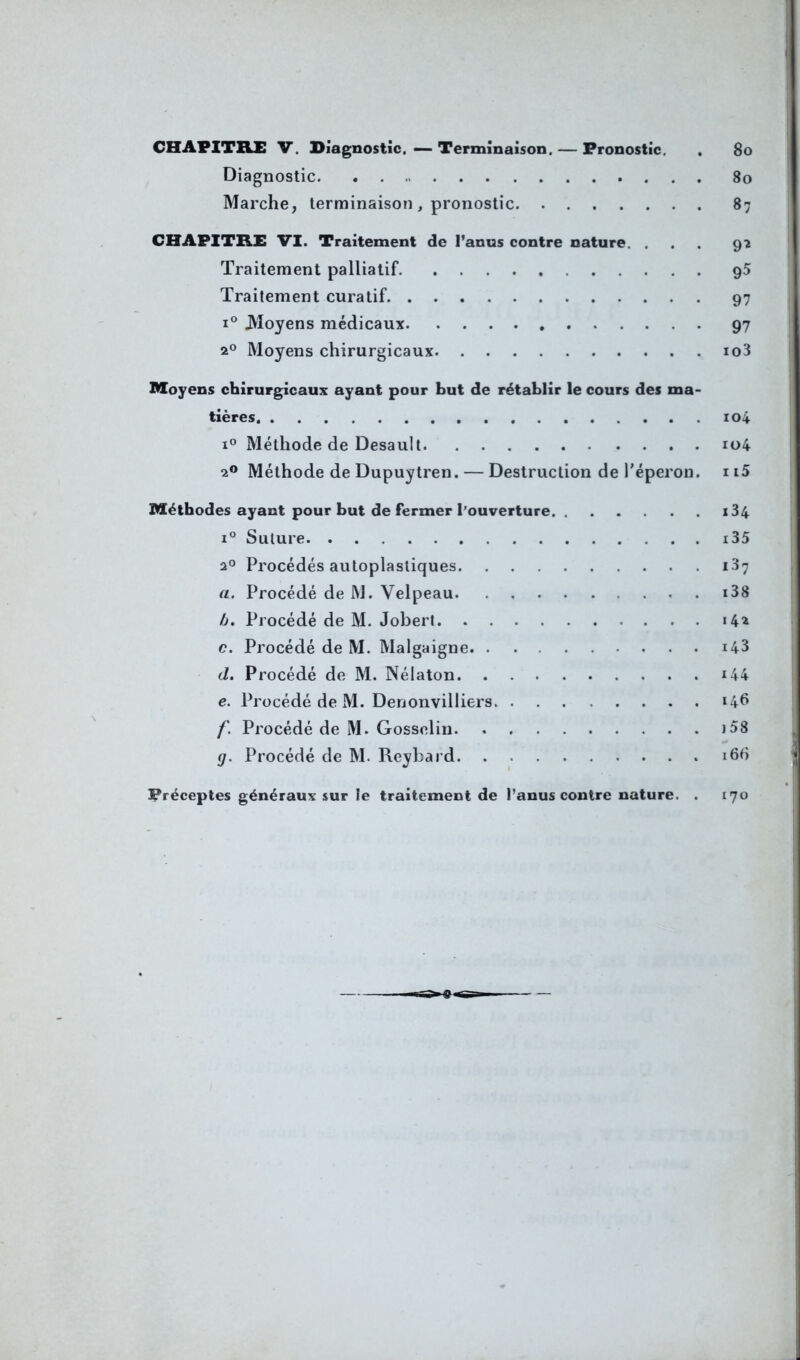 CHAPITRE V. Diagnostic. — Terminaison. — Pronostic. . 80 Diagnostic 80 Marche, terminaison, pronostic 87 CHAPITRE VI. Traitement de l’anus contre nature. ... 9* Traitement palliatif 95 Traitement curatif 97 i° Moyens médicaux 97 20 Moyens chirurgicaux io3 Moyens chirurgicaux ayant pour but de rétablir le cours des ma- tières. ioi i° Méthode de Desault u>4 20 Méthode de Dupuytren. — Destruction de l'éperon. 115 Méthodes ayant pour but de fermer l’ouverture. . . . . . i34 i° Suture i35 20 Procédés autoplastiques 137 a. Procédé de M. Velpeau ... i38 b. Procédé de M. Jobert 14* c. Procédé de M. Malgaigne. . i43 d. Procédé de M. Nélaton i44 e. Procédé de M. Denonvilliers 146 f. Procédé de M. Gosselin 158 g. Procédé de M. Reybard. 166 Préceptes généraux sur le traitement de l’anus contre nature. . 170