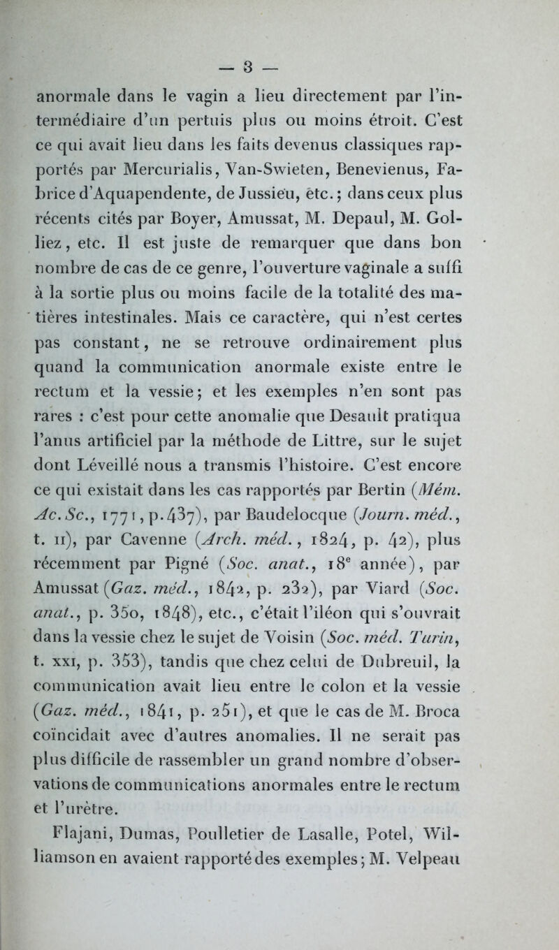 anormale dans le vagin a lieu directement par l’in- termédiaire d’un pertuis plus ou moins étroit. C’est ce qui avait lieu dans les faits devenus classiques rap- portés par Mercurialis, Yan-Swieten, Benevienus, Fa- brice d’Aquapendente, de Jussieu, etc.; dans ceux plus récents cités par Boyer, Amussat, M. Depauî, M. Gol- liez, etc. Il est juste de remarquer que dans bon nombre de cas de ce genre, l’ouverture vaginale a suffi à la sortie plus ou moins facile de la totalité des ma- tières intestinales. Mais ce caractère, qui n’est certes pas constant, ne se retrouve ordinairement plus quand la communication anormale existe entre le rectum et la vessie; et les exemples n’en sont pas rares : c’est pour cette anomalie que Desault pratiqua l’anus artificiel par la méthode de Littré, sur le sujet dont Léveillé nous a transmis l’histoire. C’est encore ce qui existait dans les cas rapportés par Bertin (Mèm. Ac.Sc., 1771, p.437), par Baudelocque (Journ. mêd., t. 11), par Cavenne (Arch. méd., 1824, p. 42)? plus récemment par Pigné (Soc. anat., 18e année), par Amussat (Gaz. mêd., j84'-L P* 23s), par Yiard (Soc. anat., p. 35o, 1848), etc., c’était l’iléon qui s’ouvrait dans la vessie chez le sujet de Yoisin (Soc. mêd. Tarin, t. xxi, p. 353), tandis que chez celui de Dubreuil, la communication avait lieu entre le colon et la vessie (Gaz. mèd., 1841, p* 25i),et que le cas de M. Broca coïncidait avec d’autres anomalies. Il ne serait pas plus difficile de rassembler un grand nombre d’obser- vations de communications anormales entre le rectum et l’urètre. Flajani, Dumas, Poulletier de Lasalle, Potel, Wil- liamson en avaient rapportédes exemples;M. Yelpeau