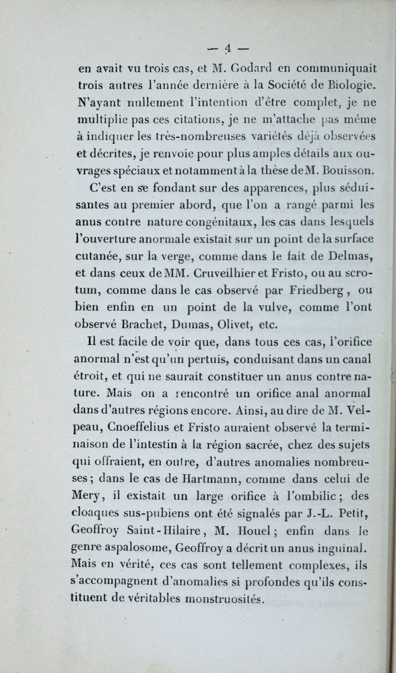 en avait vu trois cas, et M. Godard en communiquait trois autres l’année dernière à la Société de Biologie. N’ayant nullement l’intention d’être complet, je ne multiplie pas ces citations, je ne m’attache pas même à indiquer les très-nombreuses variétés déjà observées et décrites, je renvoie pour plus amples détails aux ou- vrages spéciaux et notamment à la thèse deM. Bouisson. C’est en se fondant sur des apparences, plus sédui- santes au premier abord, que l’on a rangé parmi les anus contre nature congénitaux, les cas dans lesquels l’ouverture anormale existait sur un point de la surface cutanée, sur la verge, comme dans le fait de Delmas, et dans ceux de MM. Cruveilhier et Fristo, ou au scro- tum, comme dans le cas observé par Friedberg , ou bien enfin en un point de la vulve, comme l’ont observé Brachet, Dumas, Olivet, etc. Il est facile de voir que, dans tous ces cas, i’orifice anormal n’est qu’un pertuis, conduisant dans un canal étroit, et qui ne saurait constituer un anus contre na- ture. Mais on a rencontré un orifice anal anormal dans d’autres régions encore. Ainsi, au dire de M. Vel- peau, Cnoeffelius et Fristo auraient observé la termi- naison de l’intestin à la région sacrée, chez des sujets qui offraient, en oulre, d’autres anomalies nombreu- ses ; dans le cas de Hartmann, comme dans celui de Mery, il existait un large orifice à l’ombilic; des cloaques sus-pubiens ont été signalés par J.-L. Petit, Geoffroy Saint-Hilaire, M. Houel ; enfin dans le genre aspalosome, Geoffroy a décrit un anus inguinal. Mais en vérité, ces cas sont tellement complexes, ils s accompagnent d’anomalies si profondes qu’ils cons- tituent de véritables monstruosités.