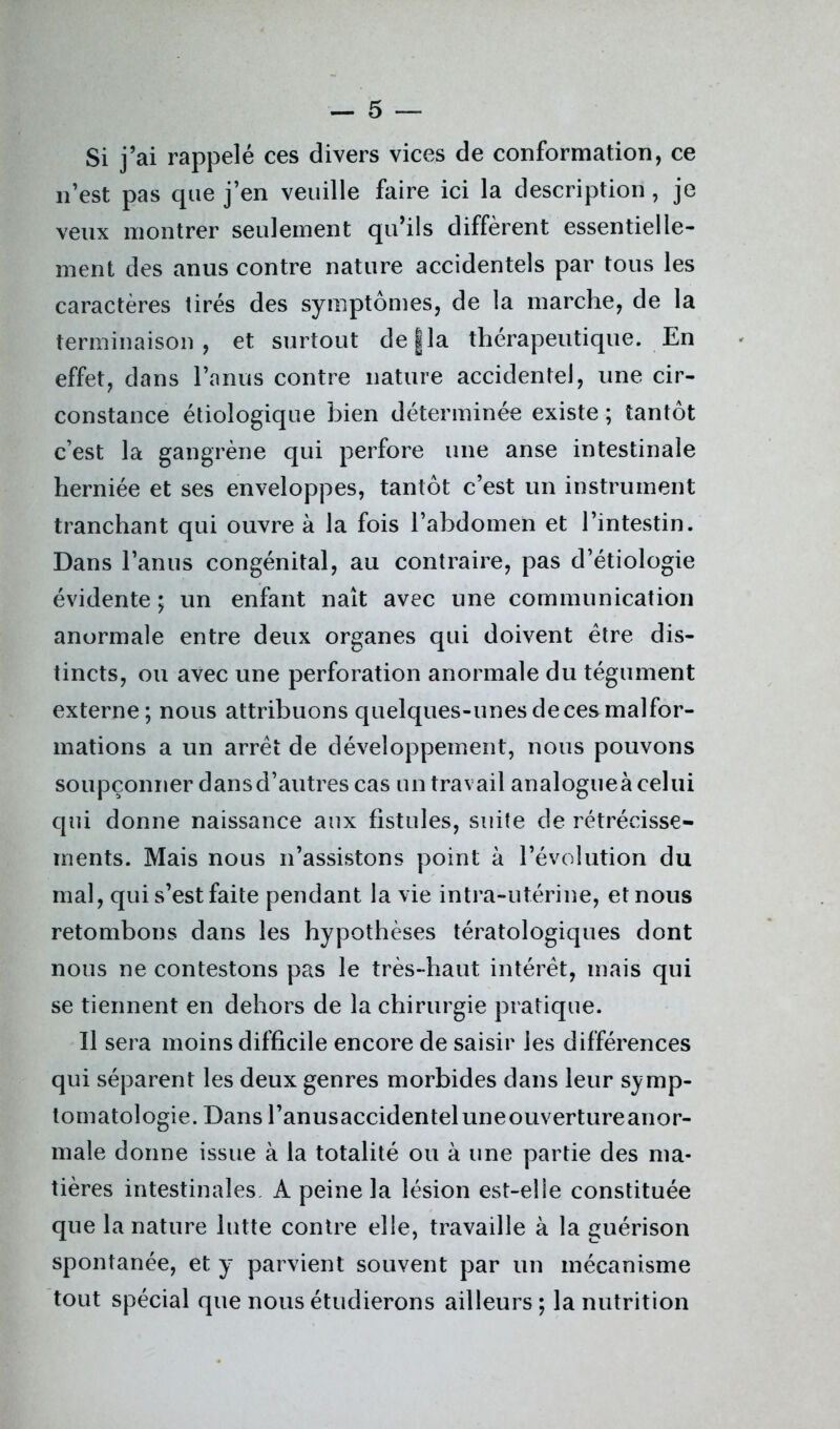 Si j’ai rappelé ces divers vices de conformation, ce n’est pas que j’en veuille faire ici la description , je veux montrer seulement qu’ils diffèrent essentielle- ment des anus contre nature accidentels par tous les caractères lires des symptômes, de la marche, de la terminaison, et surtout de g la thérapeutique. En effet, dans l’anus contre nature accidentel, une cir- constance étiologique bien déterminée existe ; tantôt c’est la gangrène qui perfore une anse intestinale herniée et ses enveloppes, tantôt c’est un instrument tranchant qui ouvre à la fois l’abdomen et l’intestin. Dans l’anus congénital, au contraire, pas d’étiologie évidente ; un enfant naît avec une communication anormale entre deux organes qui doivent être dis- tincts, ou avec une perforation anormale du tégument externe; nous attribuons quelques-unesdecesmalfor- mations a un arrêt de développement, nous pouvons soupçonner dansd’autres cas un travail analogueà celui qui donne naissance aux fistules, suite de rétrécisse- ments. Mais nous n’assistons point à l’évolution du mal, qui s’est faite pendant la vie intra-utérine, et nous retombons dans les hypothèses tératologiques dont nous ne contestons pas le très-haut intérêt, mais qui se tiennent en dehors de la chirurgie pratique. Il sera moins difficile encore de saisir les différences qui séparent les deux genres morbides dans leur symp- tomatologie. Dans l’anusaccidenteluneouvertureanor- male donne issue à la totalité ou à une partie des ma- tières intestinales, A peine la lésion est-elle constituée que la nature lutte contre elle, travaille à la guérison spontanée, et y parvient souvent par un mécanisme tout spécial que nous étudierons ailleurs ; la nutrition