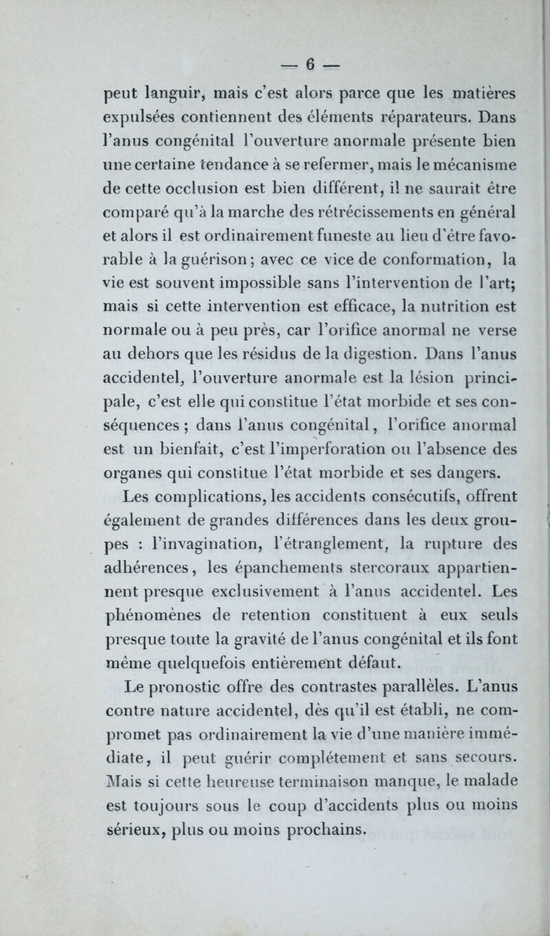 peut languir, mais c’est alors parce que les matières expulsées contiennent des éléments réparateurs. Dans l’anus congénital l’ouverture anormale présente bien une certaine tendance à se refermer, mais le mécanisme de cette occlusion est bien différent, il ne saurait être comparé qu’à la marche des rétrécissements en général et alors il est ordinairement funeste au lieu d’être favo- rable à la guérison; avec ce vice de conformation, la vie est souvent impossible sans l’intervention de l’art; mais si cette intervention est efficace, la nutrition est normale ou à peu près, car l’orifice anormal ne verse au dehors que les résidus de la digestion. Dans l’anus accidentel, l’ouverture anormale est la lésion princi- pale, c’est elle qui constitue l’état morbide et ses con- séquences ; dans l’anus congénital, l’orifice anormal est un bienfait, c’est l’imperforation ou l’absence des organes qui constitue l’état morbide et ses dangers. Les complications, les accidents consécutifs, offrent également de grandes différences dans les deux grou- pes : l’invagination, l’étranglement, la rupture des adhérences, les épanchements stercoraux appartien- nent presque exclusivement à l’anus accidentel. Les phénomènes de rétention constituent à eux seuls presque toute la gravité de l’anus congénital et ils font même quelquefois entièrement défaut. Le pronostic offre des contrastes parallèles. L’anus contre nature accidentel, dès qu’il est établi, ne com- promet pas ordinairement la vie d’une manière immé- diate, il peut guérir complètement et sans secours. Mais si cette heureuse terminaison manque, le malade est toujours sous le coup d’accidents plus ou moins sérieux, plus ou moins prochains.