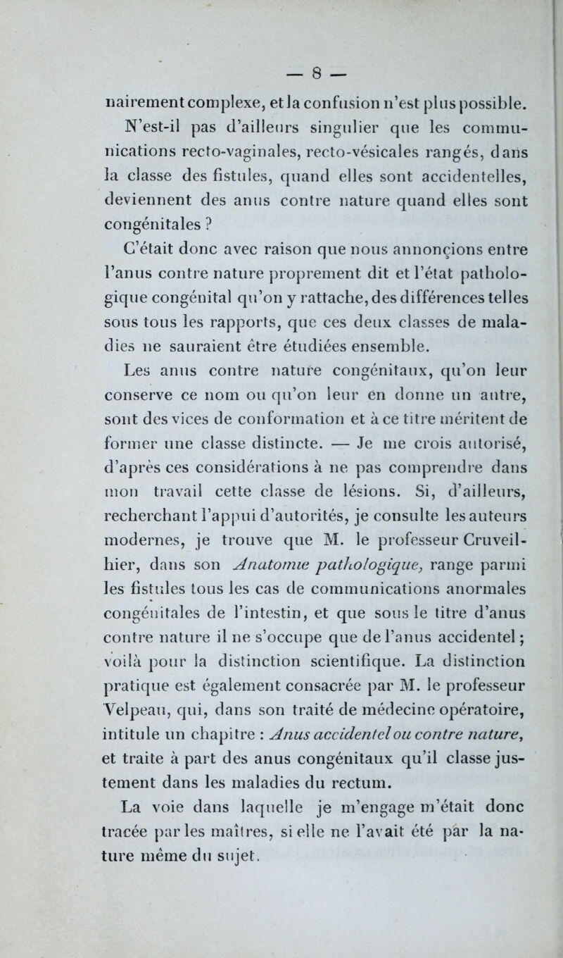 nairement complexe, et la confusion n’est plus possible. N’est-il pas d’ailleurs singulier que les commu- nications recto-vaginales, recto-vésicales rangés, dans la classe des fistules, quand elles sont accidentelles, deviennent des anus contre nature quand elles sont congénitales ? C’était donc avec raison que nous annoncions entre l’anus contre nature proprement dit et l’état patholo- gique congénital qu’on y rattache, des différences telles sous tous les rapports, que ces deux classes de mala- dies ne sauraient être étudiées ensemble. Les anus contre nature congénitaux, qu’on leur conserve ce nom ou qu’on leur en donne un antre, sont des vices de conformation et à ce titre méritent de former une classe distincte. — Je me crois autorisé, d’après ces considérations à ne pas comprendre dans mon travail cette classe de lésions. Si, d’ailleurs, recherchant l’appui d’autorités, je consulte les auteurs modernes, je trouve que M. le professeur Cruveil- hier, dans son Anatomie pathologique, range parmi les fistules tous les cas de communications anormales congénitales de l’intestin, et que sous le titre d’anus contre nature il ne s’occupe que de l’anus accidentel ; voilà pour la distinction scientifique. La distinction pratique est également consacrée par M. le professeur Velpeau, qui, dans son traité de médecine opératoire, intitule un chapitre : Anus accidentel ou contre nature, et traite à part des anus congénitaux qu’il classe jus- tement dans les maladies du rectum. La voie dans laquelle je m’engage m’était donc tracée parles maîtres, si elle ne l’avait été par la na- ture même du sujet.