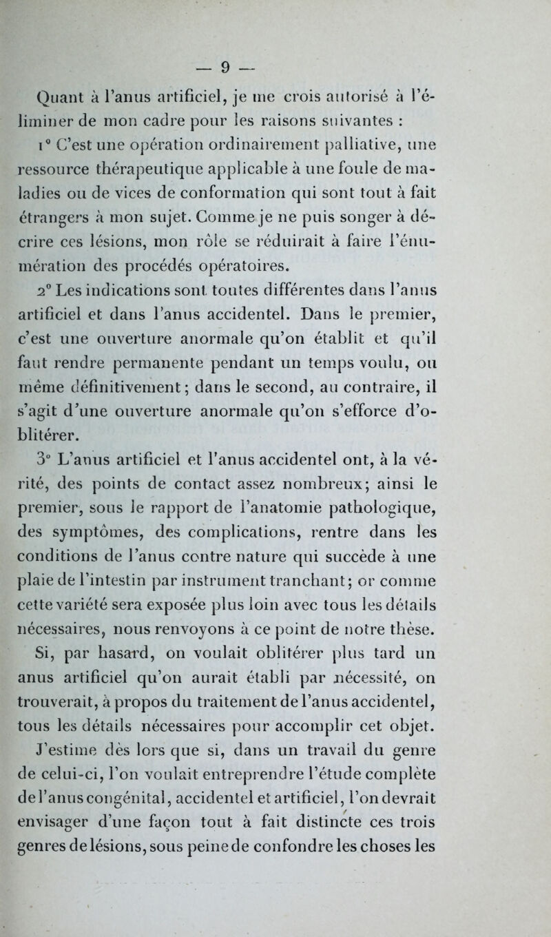 Quant à l’anus artificiel, je me crois autorisé à l’é- liminer de mon cadre pour les raisons suivantes : i° C’est une opération ordinairement palliative, une ressource thérapeutique applicable à une foule de ma- ladies ou de vices de conformation qui sont tout à fait étrangers à mon sujet. Comme je ne puis songer à dé- crire ces lésions, mon rôle se réduirait à faire l’énu- mération des procédés opératoires. 2° Les indications sont toutes différentes dans l’anus artificiel et dans l’anus accidentel. Dans le premier, c’est une ouverture anormale qu’on établit et qu’il faut rendre permanente pendant un temps voulu, ou même définitivement; dans le second, au contraire, il s’agit d’une ouverture anormale qu’on s’efforce d’o- blitérer. 3° L’anus artificiel et l'anus accidentel ont, à la vé- rité, des points de contact assez nombreux; ainsi le premier, sous le rapport de l’anatomie pathologique, des symptômes, des complications, rentre dans les conditions de l’anus contre nature qui succède à une plaie de l’intestin par instrument tranchant; or comme cette variété sera exposée plus loin avec tous les détails nécessaires, nous renvoyons à ce point de notre thèse. Si, par hasard, on voulait oblitérer plus tard un anus artificiel qu’on aurait établi par nécessité, on trouverait, à propos du traitement de l’anus accidentel, tous les détails nécessaires pour accomplir cet objet. J’estime dès lors que si, dans un travail du genre de celui-ci, l’on voulait entreprendre l’étude complète de l’anus congénital, accidentel et artificiel, l’on devrait envisager d’une façon tout à fait distincte ces trois genres de lésions, sous peine de confondre les choses les