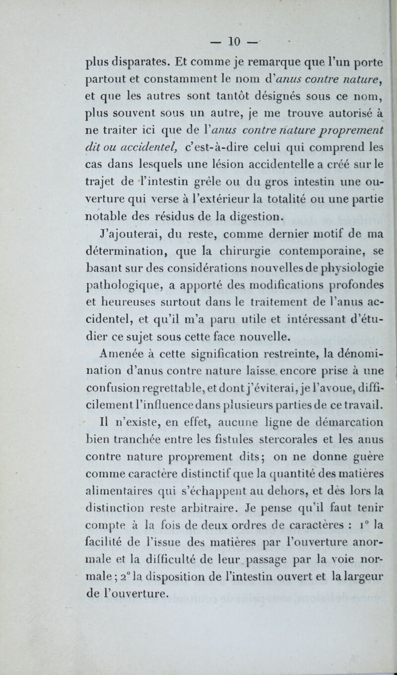 plus disparates. Et comme je remarque que l’un porte partout et constamment le nom danus contre nature, et que les autres sont tantôt désignés sous ce nom, plus souvent sous un autre, je me trouve autorisé à ne traiter ici que de Y anus contre nature proprement dit ou accidentel, c’est-à-dire celui qui comprend les cas dans lesquels une lésion accidentelle a créé sur le trajet de l’intestin grêle ou du gros intestin une ou- verture qui verse à l’extérieur la totalité ou une partie notable des résidus de la digestion. J’ajouterai, du reste, comme dernier motif de ma détermination, que la chirurgie contemporaine, se basant sur des considérations nouvelles de physiologie pathologique, a apporté des modifications profondes et heureuses surtout dans le traitement de l’anus ac- cidentel, et qu’il m’a paru utile et intéressant d’étu- dier ce sujet sous cette face nouvelle. Amenée à cette signification restreinte, la dénomi- nation d’anus contre nature laisse encore prise à une confusion regrettable, et dont j’éviterai, je l’avoue, diffi- cilement l’influence dans plusieurs parties de ce travail. Il n’existe, en effet, aucune ligne de démarcation bien tranchée entre les fistules stercorales et les anus contre nature proprement dits; on ne donne guère comme caractère distinctif que la quantité des matières alimentaires qui s’échappent au dehors, et dès lors la distinction reste arbitraire. Je pense qu’il faut tenir compte à la fois de deux ordres de caractères : i° la facilité de l’issue des matières par l’ouverture anor- male et la difficulté de leur passage par la voie nor- male^0 la disposition de l’intestin ouvert et la largeur de l’ouverture.